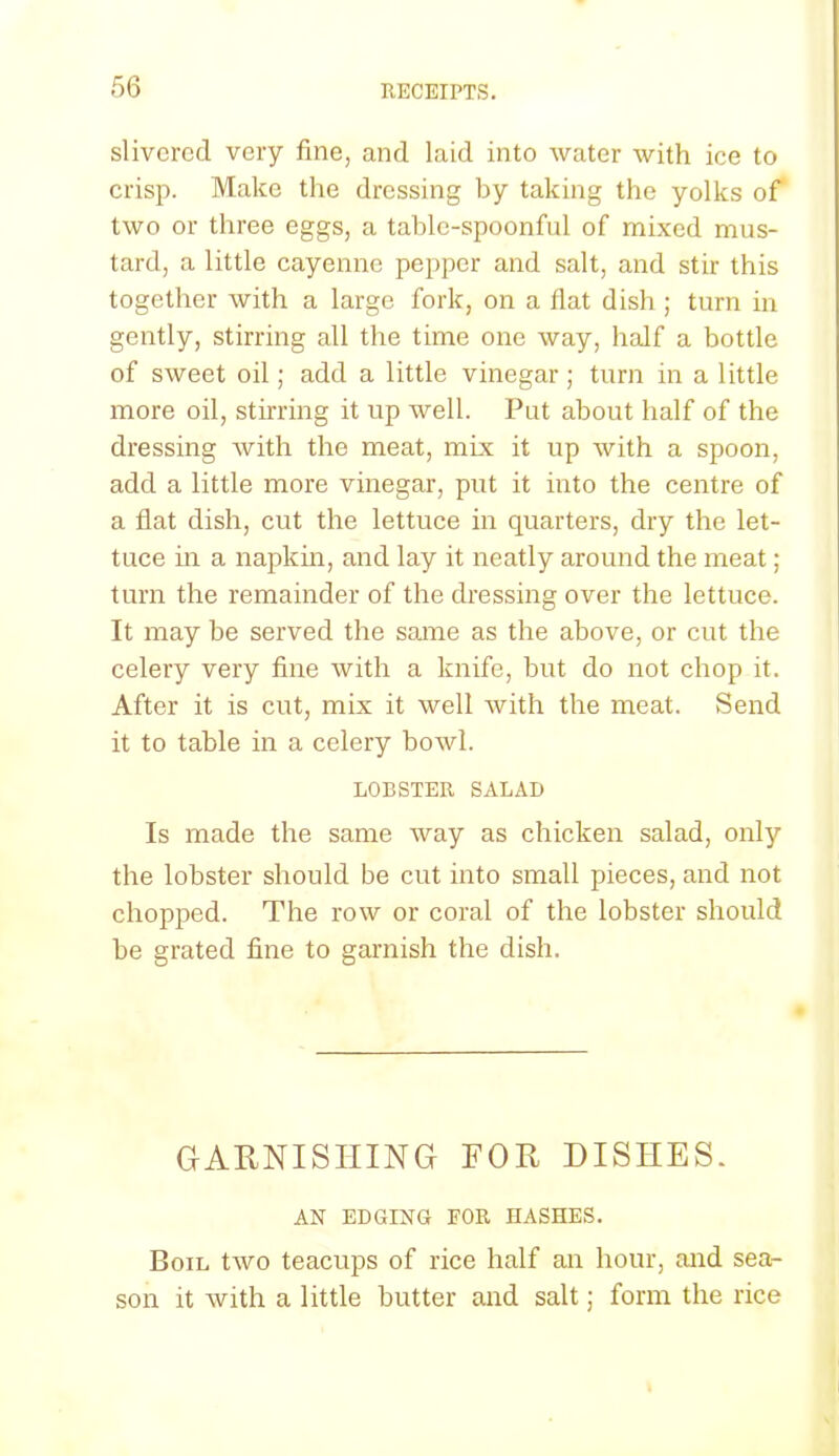 slivered very fine, and laid into water with ice to crisp. Make the dressing by taking the yolks of two or three eggs, a table-spoonful of mixed mus- tard, a little cayenne pepper and salt, and stir this together with a large fork, on a flat dish ; turn in gently, stirring all the time one way, half a bottle of sweet oil; add a little vinegar; turn in a little more oil, stirring it up well. Put about half of the dressing with the meat, mix it up with a spoon, add a little more vinegar, put it into the centre of a flat dish, cut the lettuce in quarters, dry the let- tuce in a napkin, and lay it neatly around the meat; turn the remainder of the dressing over the lettuce. It may be served the same as the above, or cut the celery very fine with a knife, but do not chop it. After it is cut, mix it well with the meat. Send it to table in a celery bowl. LOBSTER SALAD Is made the same way as chicken salad, only the lobster should be cut into small pieces, and not chopped. The row or coral of the lobster should be grated fine to garnish the dish. GARNISHING FOR DISHES. AN EDGING FOR HASHES. Boil two teacups of rice half an hour, and sea- son it with a little butter and salt; form the rice