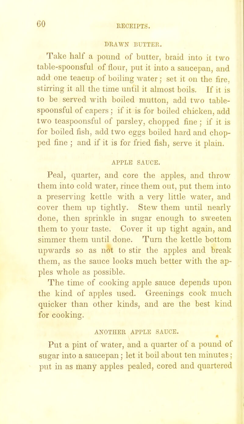 GO DRAWN BUTTER. Take half a pound of butter, braid into it two table-spoonsful of flour, put it into a saucepan, and add one teacup of boiling water ; set it on the fire, stirring it all the time until it almost boils. If it is to be served with boiled mutton, add two table- spoonsful of capers ; if it is for boiled chicken, add two teaspoonsful of parsley, chopped fine ; if it is for boiled fish, add two eggs boiled hard and chop- ped fine ; and if it is for fried fish, serve it plain. APPLE SAUCE. Peal, quarter, and core the apples, and throw them into cold water, rince them out, put them into a preserving kettle with a very little water, and cover them up tightly. Stew them until nearly done, then sprinkle in sugar enough to sweeten them to your taste. Cover it up tight again, and simmer them until done. Turn the kettle bottom upwards so as not to stir the apples and break them, as the sauce looks much better with the ap- ples whole as possible. The time of cooking apple sauce depends upon the kind of apples used. Greenings cook much quicker than other kinds, and are the best kind for cooking. ANOTHER APPLE SAUCE. 4 Put a pint of water, and a quarter of a pound of sugar into a saucepan; let it boil about ten minutes ; put in as many apples pealed, cored and quartered