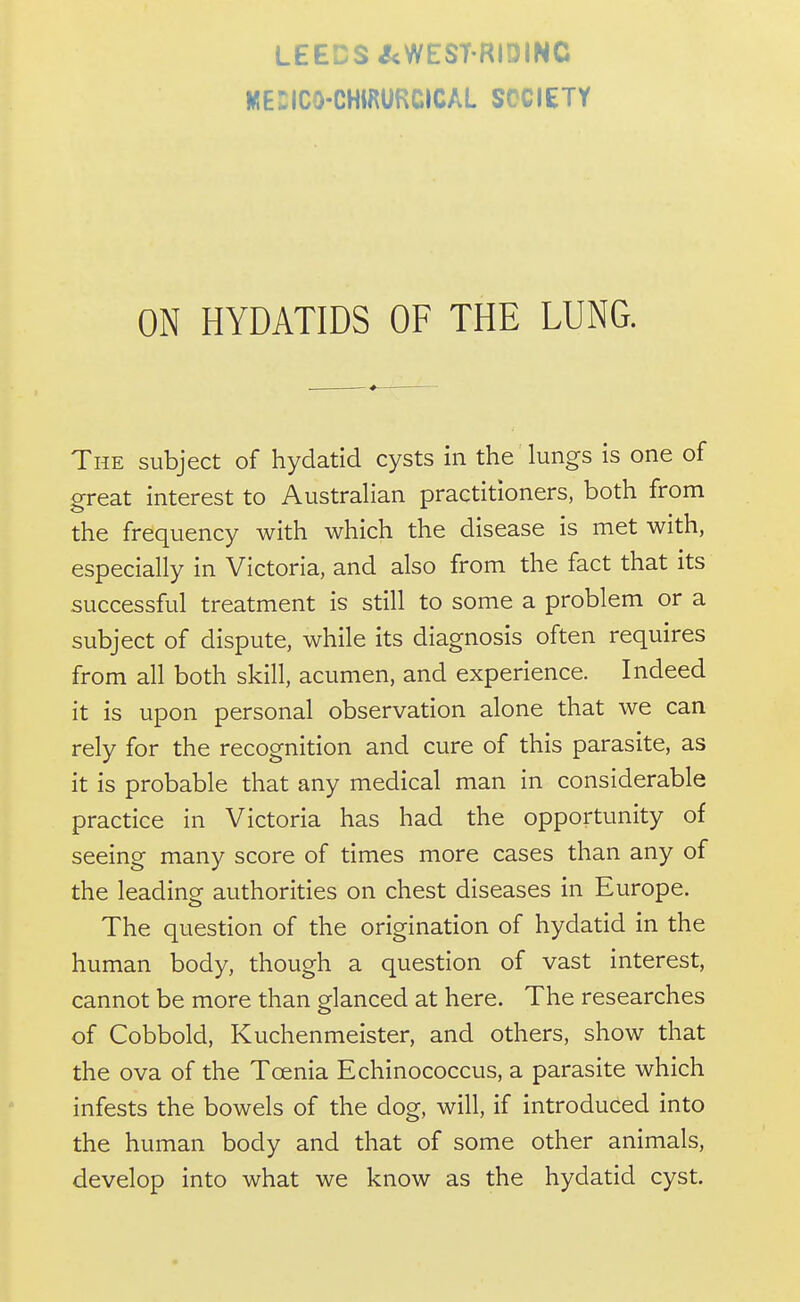 LEEDS ^WEST'RIDINC MEniCO-CHtRURCICAL SOCIETY ON HYDATIDS OF THE LUNG. The subject of hydatid cysts in the lungs is one of great interest to AustraHan practitioners, both from the frequency with which the disease is met with, especially in Victoria, and also from the fact that its successful treatment is still to some a problem or a subject of dispute, while its diagnosis often requires from all both skill, acumen, and experience. Indeed it is upon personal observation alone that we can rely for the recognition and cure of this parasite, as it is probable that any medical man in considerable practice in Victoria has had the opportunity of seeing many score of times more cases than any of the leading authorities on chest diseases in Europe. The question of the origination of hydatid in the human body, though a question of vast interest, cannot be more than glanced at here. The researches of Cobbold, Kuchenmeister, and others, show that the ova of the Toenia Echinococcus, a parasite which infests the bowels of the dog, will, if introduced into the human body and that of some other animals, develop into what we know as the hydatid cyst.