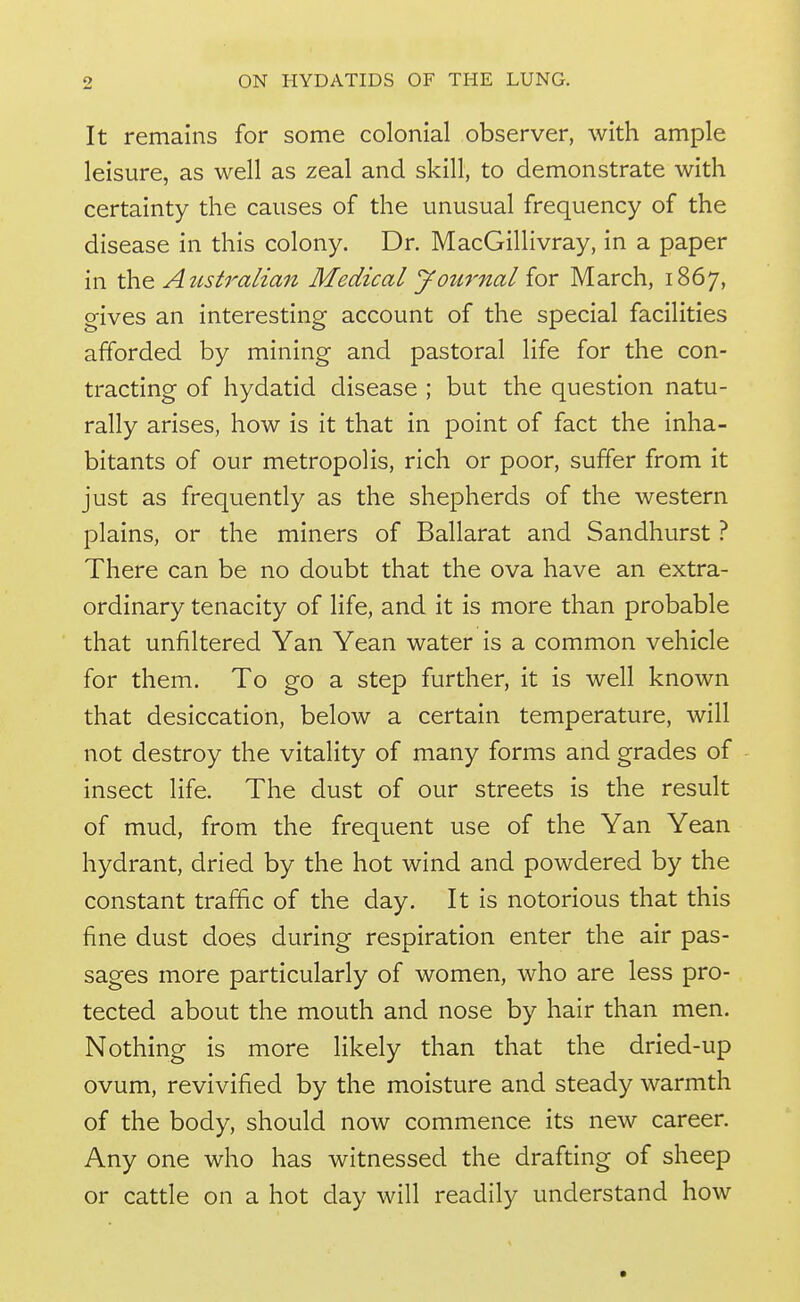 It remains for some colonial observer, with ample leisure, as well as zeal and skill, to demonstrate with certainty the causes of the unusual frequency of the disease in this colony. Dr. MacGillivray, in a paper in thQ Atistralian Medical journal iov March, 1867, gives an interesting account of the special facilities afforded by mining and pastoral life for the con- tracting of hydatid disease ; but the question natu- rally arises, how is it that in point of fact the inha- bitants of our metropolis, rich or poor, suffer from it just as frequently as the shepherds of the western plains, or the miners of Ballarat and Sandhurst ? There can be no doubt that the ova have an extra- ordinary tenacity of life, and it is more than probable that unfiltered Yan Yean water is a common vehicle for them. To go a step further, it is well known that desiccation, below a certain temperature, will not destroy the vitality of many forms and grades of insect life. The dust of our streets is the result of mud, from the frequent use of the Yan Yean hydrant, dried by the hot wind and powdered by the constant traffic of the day. It is notorious that this fine dust does during respiration enter the air pas- sages more particularly of women, who are less pro- tected about the mouth and nose by hair than men. Nothing is more likely than that the dried-up ovum, revivified by the moisture and steady warmth of the body, should now commence its new career. Any one who has witnessed the drafting of sheep or cattle on a hot day will readily understand how