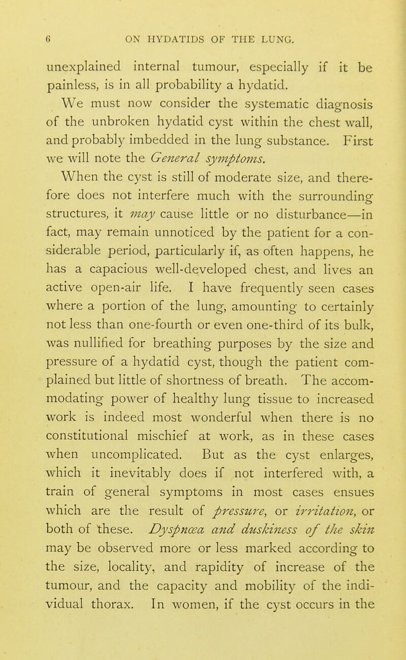 unexplained internal tumour, especially if it be painless, is in all probability a hydatid. We must now consider the systematic diagnosis of the unbroken hydatid cyst within the chest wall, and probably imbedded in the lung substance. First we will note the General symptoms. When the cyst is still of moderate size, and there- fore does not interfere much with the surrounding structures, it may cause little or no disturbance—in fact, may remain unnoticed by the patient for a con- siderable period, particularly if, as often happens, he has a capacious well-developed chest, and lives an active open-air life. I have frequently seen cases where a portion of the lung, amounting to certainly not less than one-fourth or even one-third of its bulk, was nullified for breathing purposes by the size and pressure of a hydatid cyst, though the patient com- plained but little of shortness of breath. The accom- modating power of healthy lung tissue to increased work is indeed most wonderful when there is no constitutional mischief at work, as in these cases when uncomplicated. But as the cyst enlarges, which it inevitably does if not interfered with, a train of general symptoms in most cases ensues which are the result of pressure, or irritation, or both of these. Dyspnoea and duskiness of the skin may be observed more or less marked according to the size, locality, and rapidity of increase of the tumour, and the capacity and mobility of the indi- vidual thorax. In women, if the cyst occurs in the