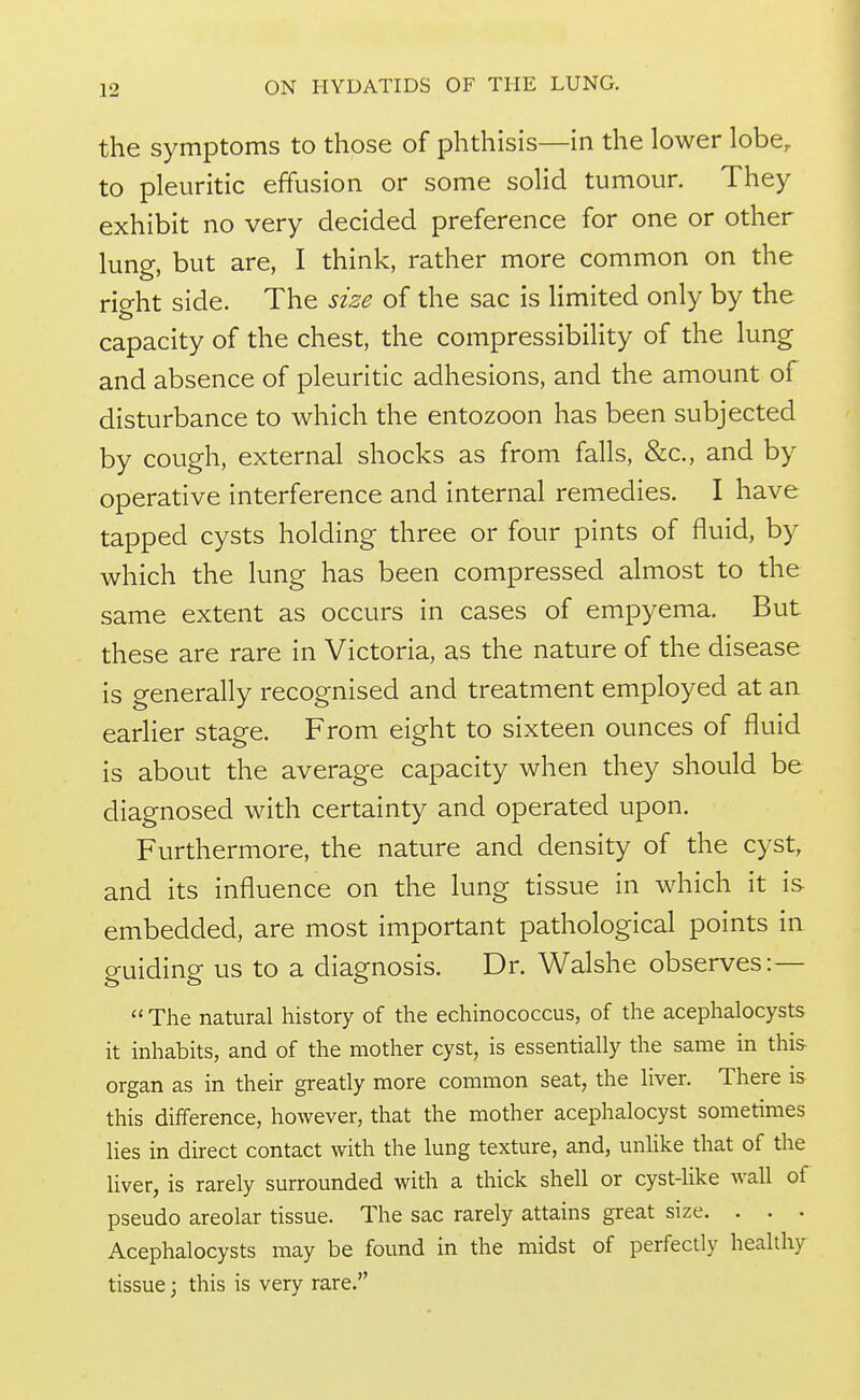the symptoms to those of phthisis—in the lower lobe, to pleuritic effusion or some solid tumour. They exhibit no very decided preference for one or other lung, but are, I think, rather more common on the right side. The size of the sac is Hmited only by the capacity of the chest, the compressibility of the lung and absence of pleuritic adhesions, and the amount of disturbance to which the entozoon has been subjected by cough, external shocks as from falls, &c., and by operative interference and internal remedies. I have tapped cysts holding three or four pints of fluid, by which the lung has been compressed almost to the same extent as occurs in cases of empyema. But these are rare in Victoria, as the nature of the disease is generally recognised and treatment employed at an earlier stage. From eight to sixteen ounces of fluid is about the average capacity when they should be diagnosed with certainty and operated upon. Furthermore, the nature and density of the cyst, and its influence on the lung tissue in which it is embedded, are most important pathological points in guiding us to a diagnosis. Dr. Walshe observes:—  The natural history of the echinococcus, of the acephalocysts it inhabits, and of the mother cyst, is essentially the same in thi& organ as in their greatly more common seat, the liver. There is this difference, however, that the mother acephalocyst sometimes lies in direct contact with the lung texture, and, unlike that of the liver, is rarely surrounded with a thick shell or cyst-like wall of pseudo areolar tissue. The sac rarely attains great size. . . • Acephalocysts may be found in the midst of perfectly healthy tissue; this is very rare.