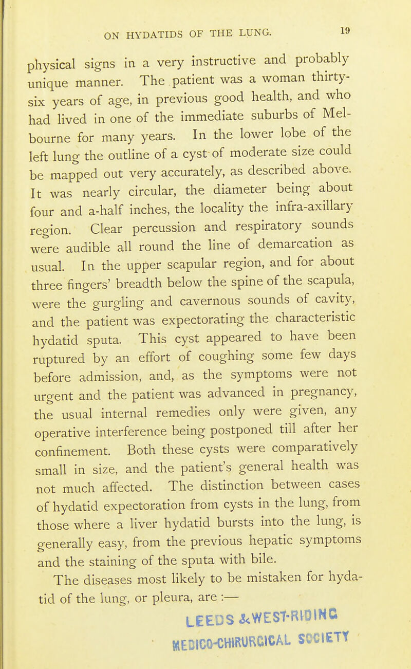 physical signs in a very instructive and probably unique manner. The patient was a woman thirty- six years of age, in previous good health, and who had lived in one of the immediate suburbs of Mel- bourne for many years. In the lower lobe of the left lung the outline of a cyst of moderate size could be mapped out very accurately, as described above. It was nearly circular, the diameter being about four and a-half inches, the locality the infra-axillary region. Clear percussion and respiratory sounds were audible all round the line of demarcation as usual. In the upper scapular region, and for about three fingers' breadth below the spine of the scapula, were the gurgling and cavernous sounds of cavity, and the patient was expectorating the characteristic hydatid sputa. This cyst appeared to have been ruptured by an effort of coughing some few days before admission, and, as the symptoms were not urgent and the patient was advanced in pregnancy, the usual internal remedies only were given, any operative interference being postponed till after her confinement. Both these cysts were comparatively small in size, and the patient's general health was not much afiected. The distinction between cases of hydatid expectoration from cysts in the lung, from those where a liver hydatid bursts into the lung, is generally easy, from the previous hepatic symptoms and the staining of the sputa with bile. The diseases most likely to be mistaken for hyda- tid of the lung, or pleura, are :— LEEDS i^WESt-RlOlNC MEDICO-CHmURCICAL SOCIETY