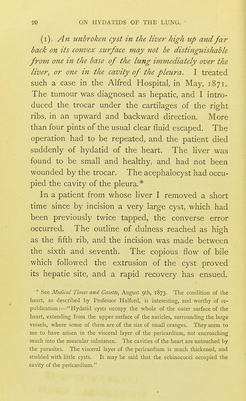 (i). An unbroken cyst in the liver high up and far back on its convex surface may not be distijiguishable from one in the base of the lung immediately over the liver, or one in the cavity of the pleura. I treated such a case in the Alfred Hospital, in May, 1871. The tumour was diagnosed as hepatic, and I intro- duced the trocar under the cartilages of the right ribs, in an upward and backward direction. More than four pints of the usual clear fluid escaped. The operation had to be repeated, and the patient died suddenly of hydatid of the heart. The liver was found to be small and healthy, and had not been wounded by the trocar. The acephalocyst had occu- pied the cavity of the pleura.* In a patient from whose liver I removed a short time since by incision a very large cyst, which had been previously twice tapped, the converse error occurred. The outline of dulness reached as high as the fifth rib, and the incision was made between the sixth and seventh. The copious flow of bile which followed the extrusion of the cyst proved its hepatic site, and a rapid recovery has ensued. * See Medical Times and Gazette, August 9th, 1873. The condition of the heart, as described by Professor Halford, is interesting, and worthy of re- pubhcation:—Hydatid cysts occupy the whole of tire outer surface of the heart, extending from the upper surface of the auricles, surrounding the large vessels, where some of them are of the size of small oranges. They seem to me to have arisen in the visceral layer of the pericardium, not encroaching much into the muscular substance. The cavities of the heart are untouched by the parasites. The visceral layer of the pericardium is much thickened, and studded with little cysts. It may be said that the echinococci occupied the cavity of the pericardium.