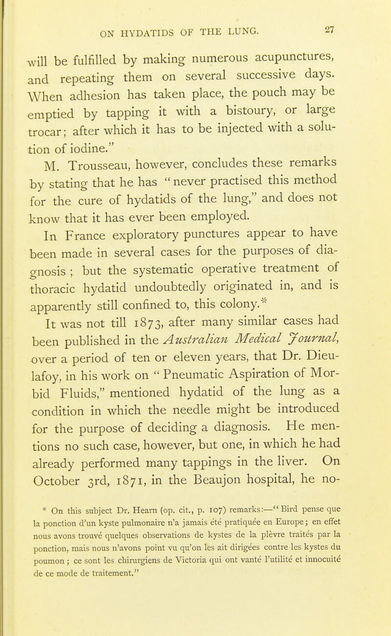 will be fulfilled by making numerous acupunctures, and repeating them on several successive days. When adhesion has taken place, the pouch may be emptied by tapping it with a bistoury, or large trocar; after which it has to be injected with a solu- tion of iodine. M. Trousseau, however, concludes these remarks by stating that he has  never practised this method for the cure of hydatids of the lung, and does not know that it has ever been employed. In France exploratory punctures appear to have been made in several cases for the purposes of dia- gnosis ; but the systematic operative treatment of thoracic hydatid undoubtedly originated in, and is apparently still confined to, this colony.''' It was not till 1873, after many similar cases had been published in the Australian Medical Journal, over a period of ten or eleven years, that Dr. Dieu- lafoy, in his work on  Pneumatic Aspiration of Mor- bid Fluids, mentioned hydatid of the lung as a condition in which the needle might be introduced for the purpose of deciding a diagnosis. He men- tions no such case, however, but one, in which he had already performed many tappings in the liver. On October 3rd, 1871, in the Beaujon hospital, he no- * On this subject Dr. Heam (op. cit, p. 107) remarks:— Bird pense que la ponction d'un kyste pulmonaire n'a jamais ete pratiquee en Europe; en effet nous avons trouve quelques observations de kystes de la plevre traites par la ponction, mais nous n'avons point vu qu'on les ait dirigees contre les kystes du poumon; ce sont les chinxrgiens de Victoria qui ont vante I'utilite et innocuite de ce mode de traitement.