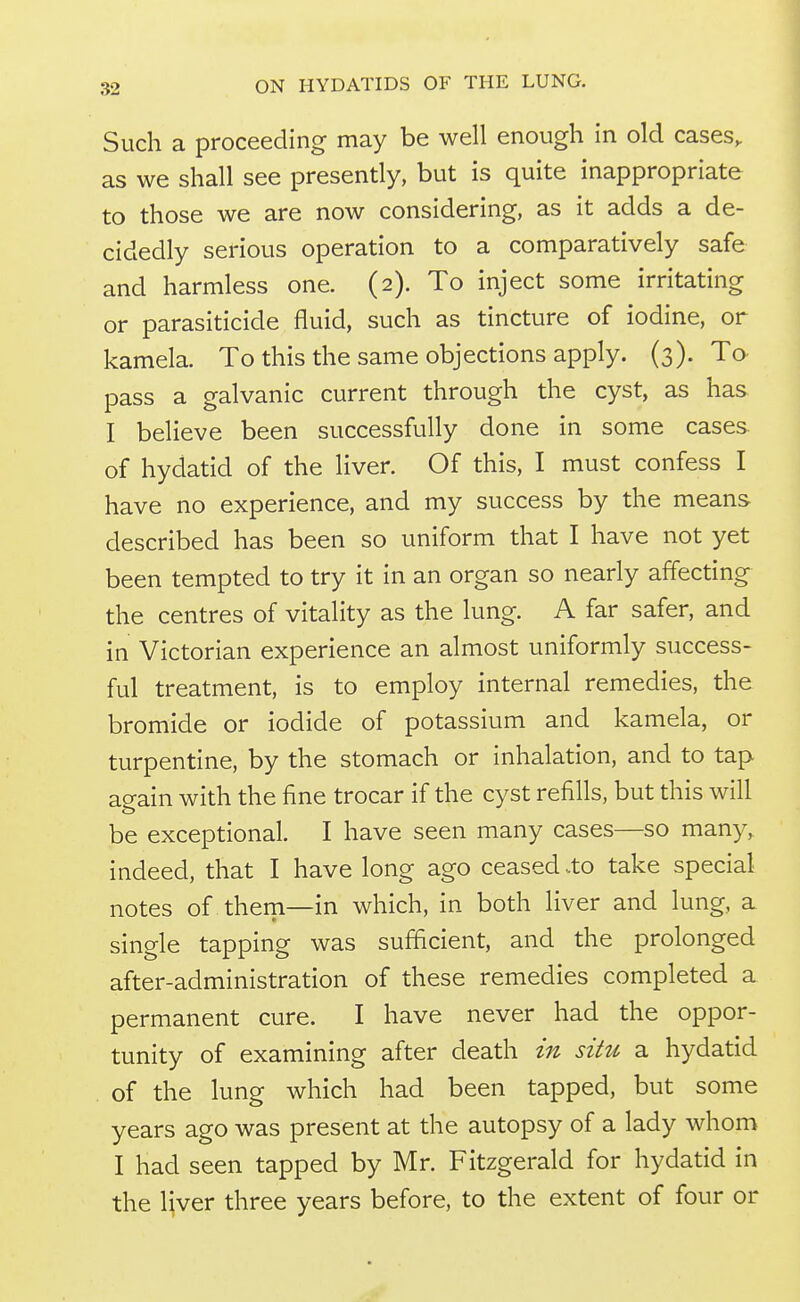 Such a proceeding may be well enough in old cases, as we shall see presently, but is quite inappropriate to those we are now considering, as it adds a de- cidedly serious operation to a comparatively safe and harmless one. (2). To inject some irritating or parasiticide fluid, such as tincture of iodine, or kamela. To this the same objections apply. (3). To pass a galvanic current through the cyst, as has I believe been successfully done in some cases of hydatid of the liver. Of this, I must confess I have no experience, and my success by the means described has been so uniform that I have not yet been tempted to try it in an organ so nearly affecting the centres of vitality as the lung. A far safer, and in Victorian experience an almost uniformly success- ful treatment, is to employ internal remedies, the bromide or iodide of potassium and kamela, or turpentine, by the stomach or inhalation, and to tap again with the fine trocar if the cyst refills, but this will be exceptional. I have seen many cases—so many, indeed, that I have long ago ceased .to take special notes of them—in which, in both liver and lung, a single tapping was sufficient, and the prolonged after-administration of these remedies completed a permanent cure. I have never had the oppor- tunity of examining after death in situ a hydatid of the lung which had been tapped, but some years ago was present at the autopsy of a lady whom I had seen tapped by Mr. Fitzgerald for hydatid in the liver three years before, to the extent of four or