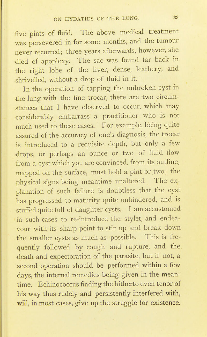 five pints of fluid. The above medical treatment was persevered in for some months, and the tumour never recurred; three years afterwards, however, she died of apoplexy. The sac was found far back in the right lobe of the liver, dense, leathery, and shrivelled, without a drop of fluid in it. In the operation of tapping the unbroken cyst in the lung with the fine trocar, there are two circum- stances that I have observed to occur, which may considerably embarrass a practitioner who is not much used to these cases. For example, being quite assured of the accuracy of one's diagnosis, the trocar is introduced to a requisite depth, but only a few •drops, or perhaps an ounce or two of fluid flow from a cyst which you are convinced, from its outline; mapped on the surface, must hold a pint or two; the physical signs being meantime unaltered. The ex- planation of such failure is doubtless that the cyst has progressed to maturity quite unhindered, and is stuffed quite full of daughter-cysts. I am accustomed in such cases to re-introduce the stylet, and endea- vour with its sharp point to stir up and break down the smaller cysts as much as possible. This is fre- quently followed by cough and rupture, and the death and expectoration of the parasite, but if not, a second operation should be performed within a few days, the internal remedies being given in the mean- time. Echinococcus finding the hitherto even tenor of his way thus rudely and persistently interfered with, will, in most cases, give up the struggle for existence.