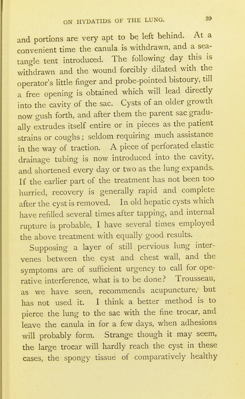 and portions are very apt to be left behind. At a convenient time the canula is withdrawn, and a sea- tangle tent introduced. The following day this is withdrawn and the wound forcibly dilated with the operator's little finger and probe-pointed bistoury, till a free opening is obtained which will lead directly into the cavity of the sac. Cysts of an older growth now gush forth, and after them the parent sac gradu- ally extrudes itself entire or in pieces as the patient strains or coughs ; seldom requiring much assistance in the way of traction. A piece of perforated elastic drainage tubing is now introduced into the cavity, and shortened every day or two as the lung expands. If the earlier part of the treatment has not been too hurried, recovery is generally rapid and complete after the cyst is removed. In old hepatic cysts which have refilled several times after tapping, and internal rupture is probable, I have several times employed the above treatment with equally good results. Supposing a layer of still pervious lung inter- venes between the cyst and chest wall, and the symptoms are of sufficient urgency to call for ope- rative interference, what is to be done? Trousseau, as we have seen, recommends acupuncture, but has not used it. I think a better method is to pierce the lung to the sac with the fine trocar, and leave the canula in for a few days, when adhesions will probably form. Strange though it may seem, the large trocar will hardly reach the cyst in these cases, the spongy tissue of comparatively healthy