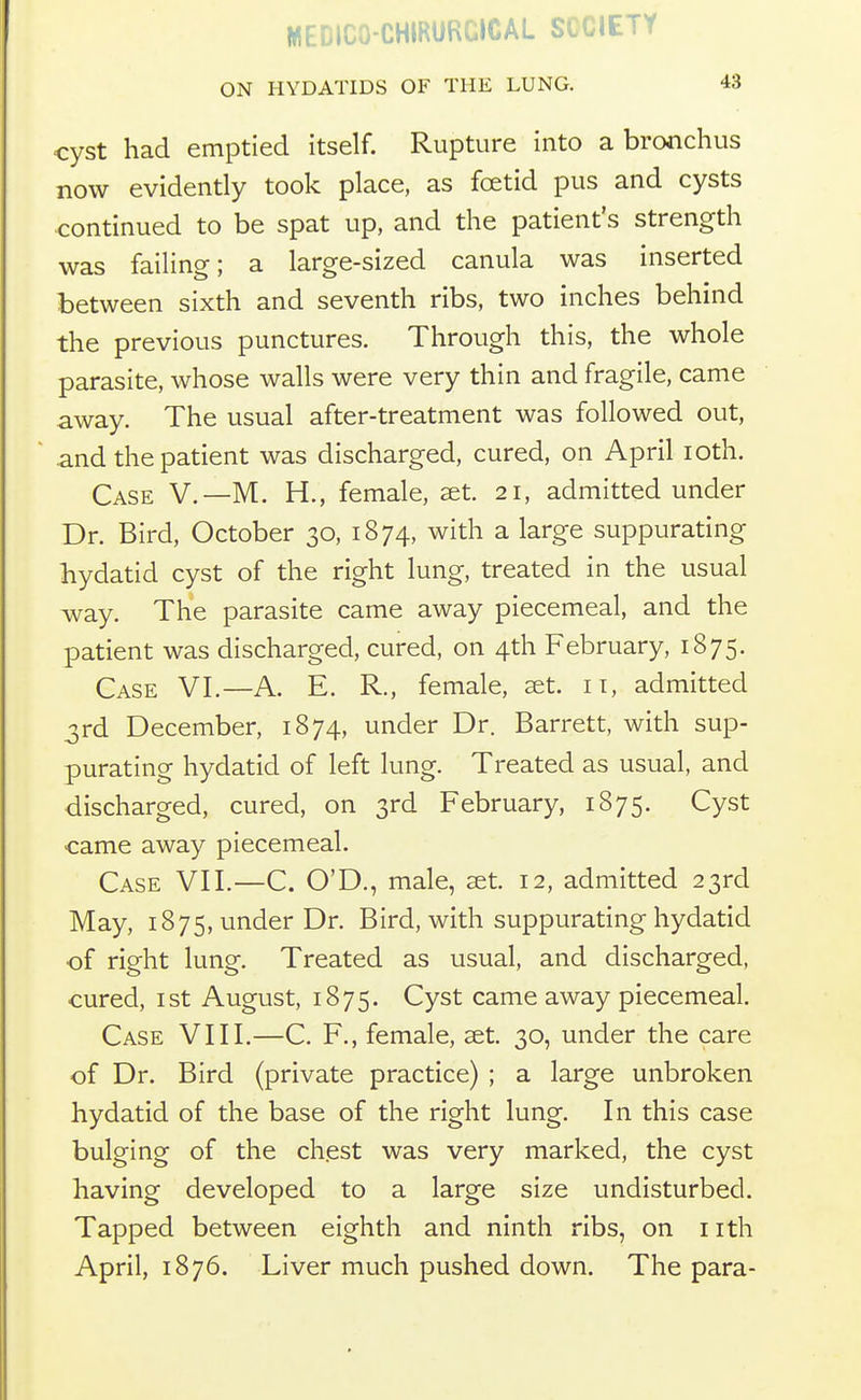 MEDICO-CHIRURCICAL SCCIETY ON HYDATIDS OF THE LUNG. 43 cyst had emptied itself. Rupture into a bronchus now evidently took place, as foetid pus and cysts continued to be spat up, and the patient's strength was failing; a large-sized canula was inserted between sixth and seventh ribs, two inches behind the previous punctures. Through this, the whole parasite, whose walls were very thin and fragile, came away. The usual after-treatment was followed out, and the patient was discharged, cured, on April loth. Case V.—M. H., female, ^t. 21, admitted under Dr. Bird, October 30, 1874, with a large suppurating hydatid cyst of the right lung, treated in the usual way. The parasite came away piecemeal, and the patient was discharged, cured, on 4th February, 1875. Case VI.—A. E. R., female, s&t. it, admitted 3rd December, 1874, under Dr. Barrett, with sup- purating hydatid of left lung. Treated as usual, and discharged, cured, on 3rd February, 1875. Cyst came away piecemeal. Case VII.—C. O'D., male, set. 12, admitted 23rd May, 1875, under Dr. Bird, with suppurating hydatid •of right lung. Treated as usual, and discharged, cured, ist August, 1875. Cyst came away piecemeal. Case VIII.—C. F., female, set. 30, under the care of Dr. Bird (private practice) ; a large unbroken hydatid of the base of the right lung. In this case bulging of the chest was very marked, the cyst having developed to a large size undisturbed. Tapped between eighth and ninth ribs, on nth April, 1876. Liver much pushed down. The para-