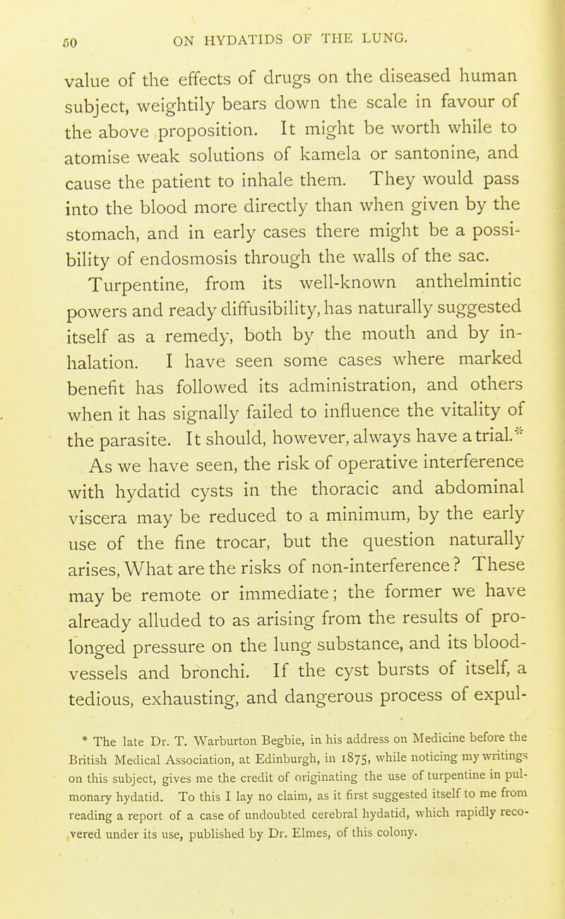 60 value of the effects of drugs on the diseased human subject, weightily bears down the scale in favour of the above proposition. It might be worth while to atomise weak solutions of kamela or santonine, and cause the patient to inhale them. They would pass into the blood more directly than when given by the stomach, and in early cases there might be a possi- bility of endosmosis through the walls of the sac. Turpentine, from its well-known anthelmintic powers and ready diffusibility, has naturally suggested itself as a remedy, both by the mouth and by in- halation. I have seen some cases where marked benefit has followed its administration, and others when it has signally failed to influence the vitality of the parasite. It should, however, always have a trial.^'^ As we have seen, the risk of operative interference with hydatid cysts in the thoracic and abdominal viscera may be reduced to a minimum, by the early use of the fine trocar, but the question naturally arises. What are the risks of non-interference ? These may be remote or immediate; the former we have already alluded to as arising from the results of pro- longed pressure on the lung substance, and its blood- vessels and bronchi. If the cyst bursts of itself, a tedious, exhausting, and dangerous process of expul- * The late Dr. T. Warburton Begbie, in his address on Medicine before the British Medical Association, at Edinburgh, in 1875, while noticing my writings on this subject, gives me the credit of originating the use of turpentine in pul- monary hydatid. To this I lay no claim, as it first suggested itself to me from reading a report of a case of undoubted cerebral hydatid, which rapidly reco- vered under its use, published by Dr. Elmes, of this colony.