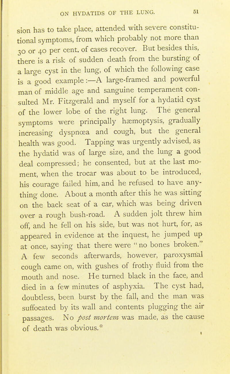 sion has to take place, attended with severe constitu- tional symptoms, from which probably not more than 30 or 40 per cent, of cases recover. But besides this, there is a risk of sudden death from the bursting of a large cyst in the lung, of which the following case is a good example:—A large-framed and powerful man of middle age and sanguine temperament con- sulted Mr. Fitzgerald and myself for a hydatid cyst of the lower lobe of the right lung. The general symptoms were principally hemoptysis, gradually increasing dyspnoea and cough, but the general health was good. Tapping was urgently advised, as the hydatid was of large size, and the lung a good deal compressed; he consented, but at the last mo- ment, when the trocar was about to be introduced, his courage failed him, and he refused to have any- thing done. About a month after this he was sitting on the back seat of a car, which was being driven over a rough bush-road. A sudden jolt threw him off, and he fell on his side, but was not hurt, for, as appeared in evidence at the inquest, he jumped up at once, saying that there were  no bones broken. A few seconds afterwards, however, paroxysmal cough came on, with gushes of frothy fluid from the mouth and nose. He turned black in the face, and died in a few minutes of asphyxia. The cyst had, doubtless, been burst by the fall, and the man was suffocated by its wall and contents plugging the air passages. No post mortem was made, as the cause of death was obvious.''