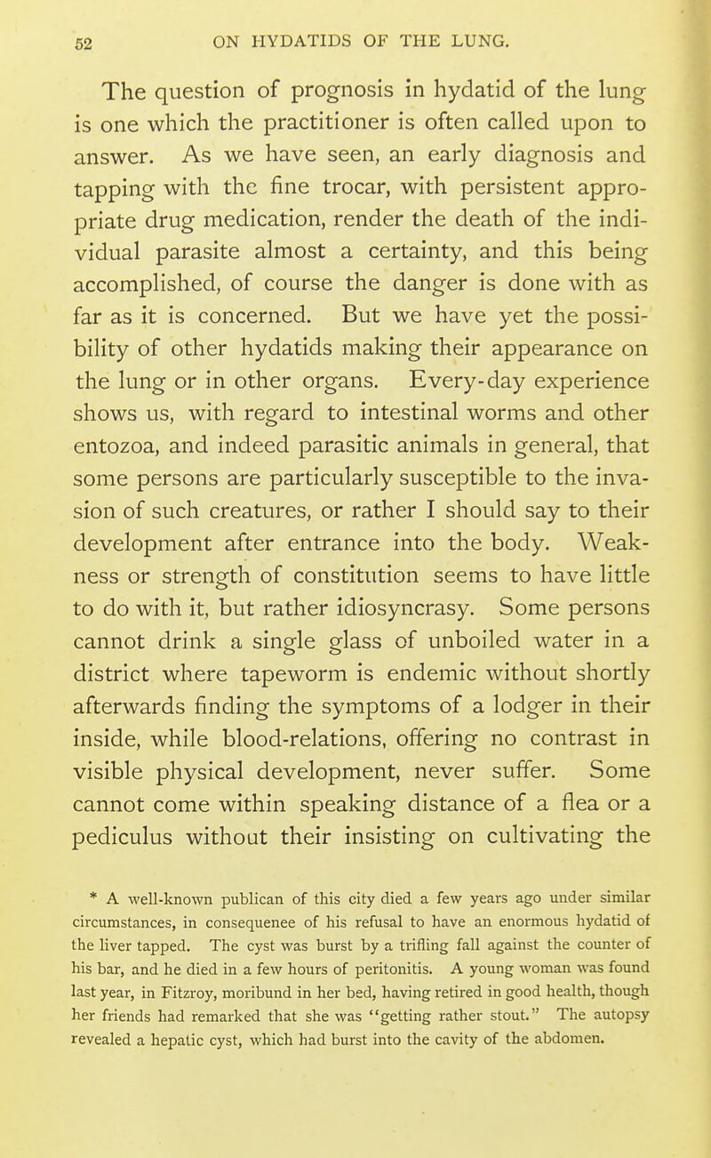 The question of prognosis in hydatid of the lung is one which the practitioner is often called upon to answer. As we have seen, an early diagnosis and tapping with the fine trocar, with persistent appro- priate drug medication, render the death of the indi- vidual parasite almost a certainty, and this being accomplished, of course the danger is done with as far as it is concerned. But we have yet the possi- bility of other hydatids making their appearance on the lung or in other organs. Every-day experience shows us, with regard to intestinal worms and other entozoa, and indeed parasitic animals in general, that some persons are particularly susceptible to the inva- sion of such creatures, or rather I should say to their development after entrance into the body. Weak- ness or strength of constitution seems to have little to do with it, but rather idiosyncrasy. Some persons cannot drink a single glass of unboiled water in a district where tapeworm is endemic without shortly afterwards finding the symptoms of a lodger in their inside, while blood-relations, offering no contrast in visible physical development, never suffer. Some cannot come within speaking distance of a flea or a pediculus without their insisting on cultivating the * A well-known publican of this city died a few years ago under similar circumstances, in consequence of his refusal to have an enormous hydatid of the liver tapped. The cyst was burst by a trifling fall against the counter of his bar, and he died in a few hours of peritonitis. A young woman was found last year, in Fitzroy, moribund in her bed, having retired in good health, though her friends had remarked that she was getting rather stout. The autopsy revealed a hepatic cyst, which had burst into the cavity of the abdomen.