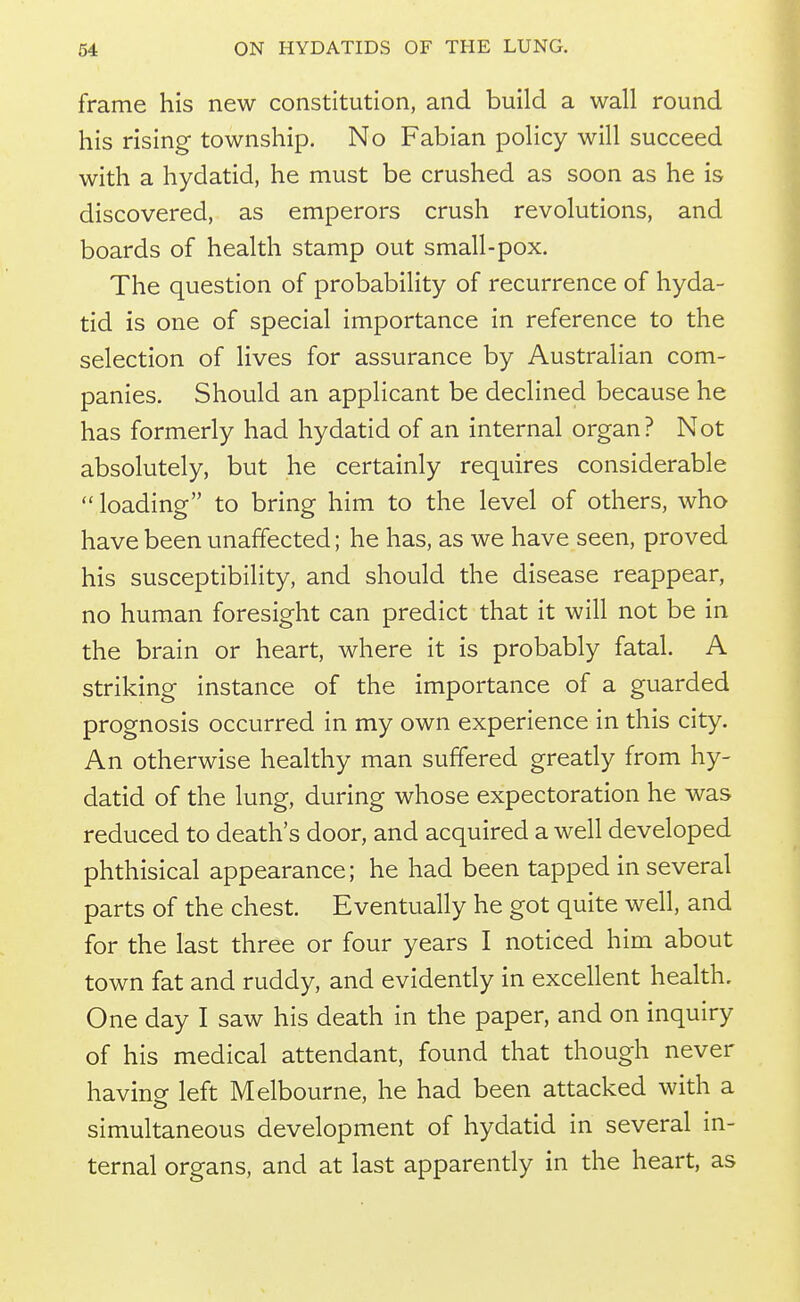 frame his new constitution, and build a wall round his rising township. No Fabian policy will succeed with a hydatid, he must be crushed as soon as he is discovered, as emperors crush revolutions, and boards of health stamp out small-pox. The question of probability of recurrence of hyda- tid is one of special importance in reference to the selection of lives for assurance by Australian com- panies. Should an applicant be declined because he has formerly had hydatid of an internal organ? Not absolutely, but he certainly requires considerable  loading to bring him to the level of others, who have been unaffected; he has, as we have seen, proved his susceptibility, and should the disease reappear, no human foresight can predict that it will not be in the brain or heart, where it is probably fatal. A striking instance of the importance of a guarded prognosis occurred in my own experience in this city. An otherwise healthy man suffered gready from hy- datid of the lung, during whose expectoration he was reduced to death's door, and acquired a well developed phthisical appearance; he had been tapped in several parts of the chest. Eventually he got quite well, and for the last three or four years I noticed him about town fat and ruddy, and evidently in excellent health. One day I saw his death in the paper, and on inquiry of his medical attendant, found that though never havina left Melbourne, he had been attacked with a simultaneous development of hydatid in several in- ternal organs, and at last apparently in the heart, as