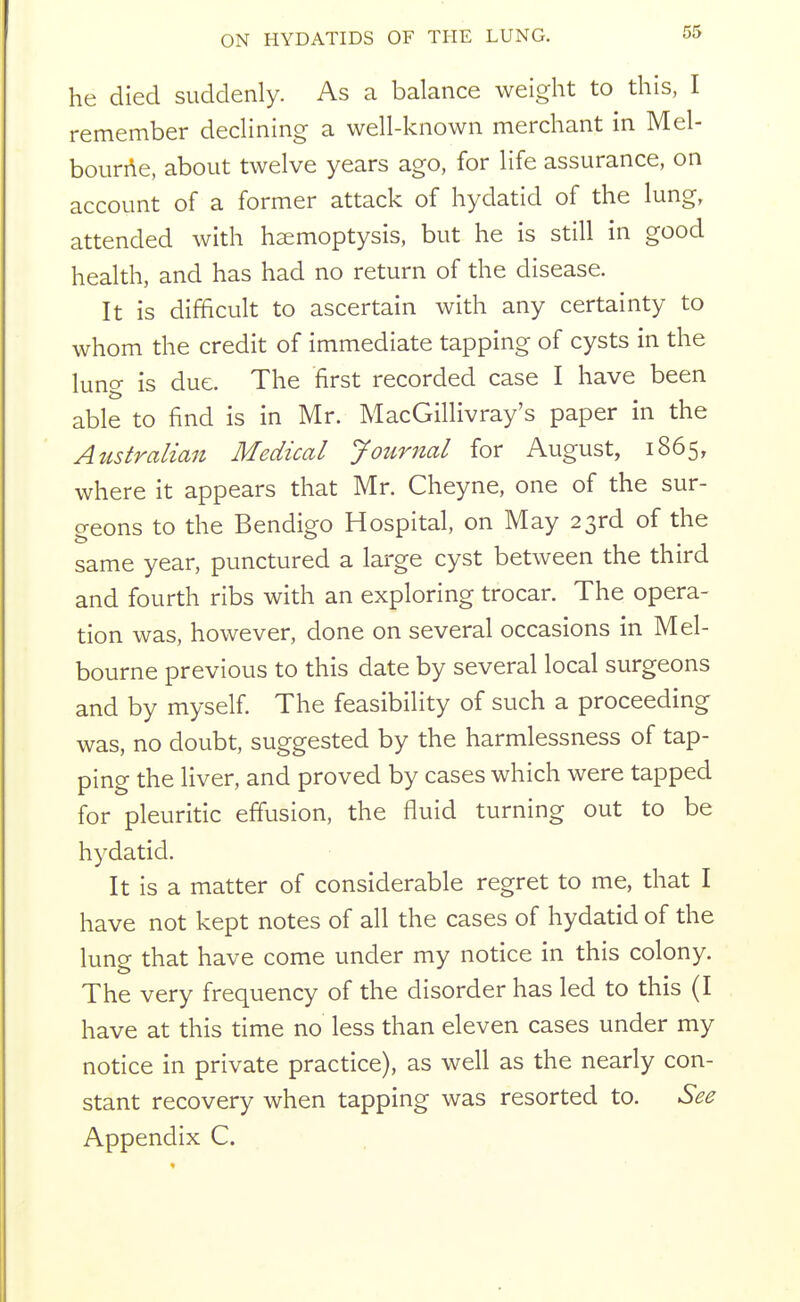 he died suddenly. As a balance weight to this, I remember declining a well-known merchant in Mel- bourne, about twelve years ago, for life assurance, on account of a former attack of hydatid of the lung, attended with haemoptysis, but he is still in good health, and has had no return of the disease. It is difficult to ascertain with any certainty to whom the credit of immediate tapping of cysts in the lung is due. The first recorded case I have been able to find is in Mr. MacGillivray's paper in the Australian Medical Journal for August, 1865, where it appears that Mr. Cheyne, one of the sur- geons to the Bendigo Hospital, on May 23rd of the same year, punctured a large cyst between the third and fourth ribs with an exploring trocar. The opera- tion was, however, done on several occasions in Mel- bourne previous to this date by several local surgeons and by myself The feasibility of such a proceeding was, no doubt, suggested by the harmlessness of tap- ping the liver, and proved by cases which were tapped for pleuritic efiusion, the fluid turning out to be hydatid. It is a matter of considerable regret to me, that I have not kept notes of all the cases of hydatid of the lung that have come under my notice in this colony. The very frequency of the disorder has led to this (I have at this time no less than eleven cases under my notice in private practice), as well as the nearly con- stant recovery when tapping was resorted to. See Appendix C.