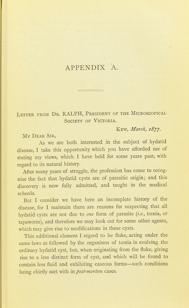 Letter from Dr. RALPH, President of the Microscopical. Society of Victoria. Kew, March, 1877. My Dear Sir, As we are both interested in the subject of hydatid disease, I take this opportunity which you have afforded me of stating my views, which I have held for some years past, with regard to its natural history. After many years of struggle, the profession has come to recog- nise the fact that hydatid cysts are of parasitic origin; and this discovery is now fully admitted, and taught in the medical schools. But I consider we have here an incomplete history of the disease, for I maintain there are reasons for suspecting that all hydatid cysts are not due to one form of parasite {i.e., taenia, or tapeworm), and therefore we may look out for some other agents, which may give rise to modifications in these cysts. This additional element I regard to be fluke, acting under the same laws as followed by the organisms of taenia in evolving the ordinary hydatid cyst, but, when originating from the fluke, giving rise to a less distinct form of cyst, and which will be found to contain less fluid and exhibiting caseous forms—such conditions being chiefly met with in post-mortem cases.