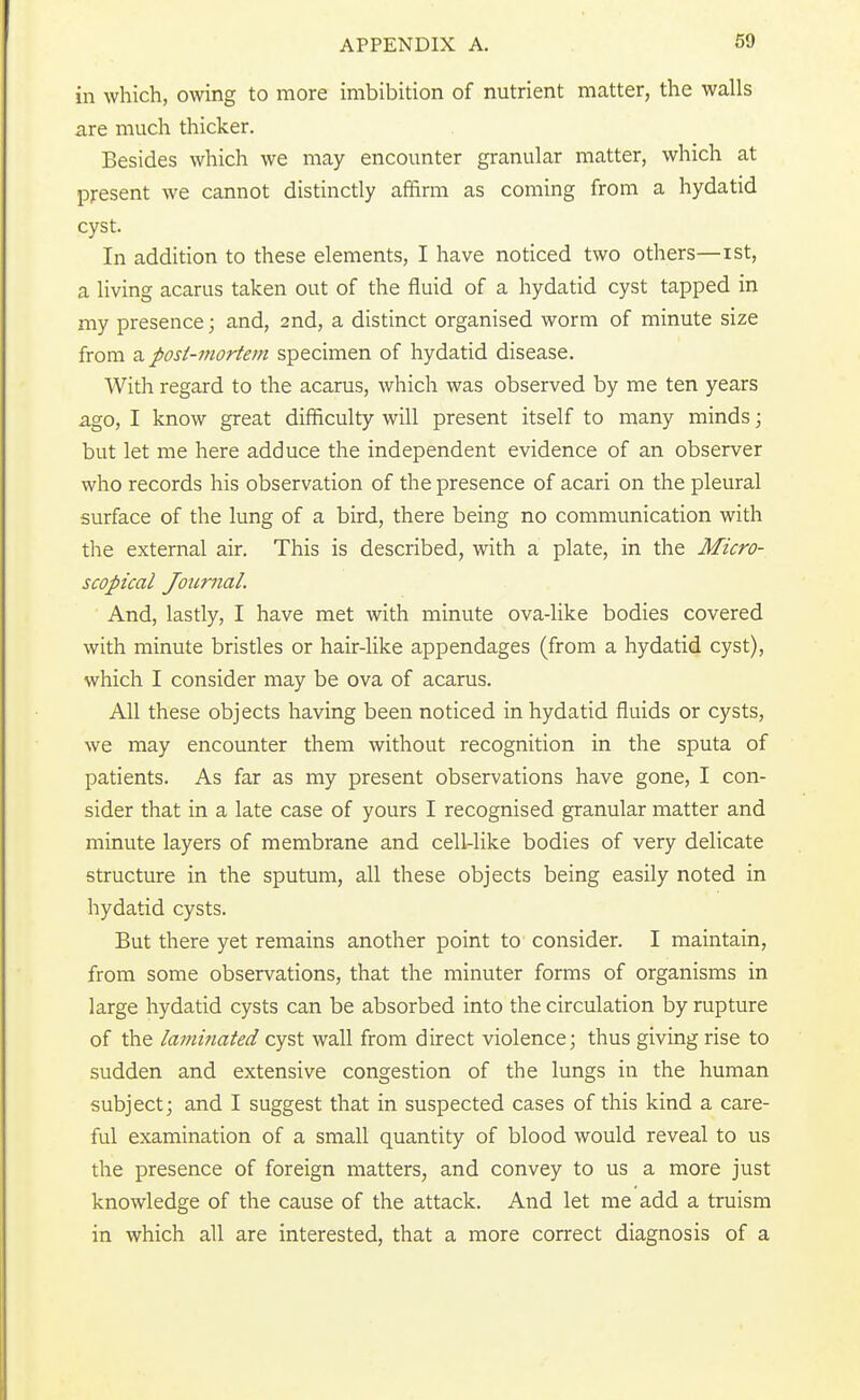 in which, owing to more imbibition of nutrient matter, the walls are much thicker. Besides which we may encounter granular matter, which at present we cannot distinctly affirm as coming from a hydatid cyst. In addition to these elements, I have noticed two others—ist, a living acarus taken out of the fluid of a hydatid cyst tapped in my presence; and, 2nd, a distinct organised worm of minute size from z posi-morfem specimen of hydatid disease. With regard to the acarus, which was observed by me ten years ago, I know great difficulty will present itself to many minds; but let me here adduce the independent evidence of an observer who records his observation of the presence of acari on the pleural surface of the lung of a bird, there being no communication with the external air. This is described, with a plate, in the Micro- scopical Journal. And, lastly, I have met with minute ova-like bodies covered with minute bristles or hair-like appendages (from a hydatid cyst), which I consider may be ova of acarus. All these objects having been noticed in hydatid fluids or cysts, we may encounter them without recognition in the sputa of patients. As far as my present observations have gone, I con- sider that in a late case of yours I recognised granular matter and minute layers of membrane and cell-like bodies of very delicate structure in the sputum, all these objects being easily noted in hydatid cysts. But there yet remains another point to consider. I maintain, from some observations, that the minuter forms of organisms in large hydatid cysts can be absorbed into the circulation by rupture of the laminated cyst wall from direct violence; thus giving rise to sudden and extensive congestion of the lungs in the human subject; and I suggest that in suspected cases of this kind a care- ful examination of a small quantity of blood would reveal to us the presence of foreign matters, and convey to us a more just knowledge of the cause of the attack. And let me add a truism in which all are interested, that a more correct diagnosis of a