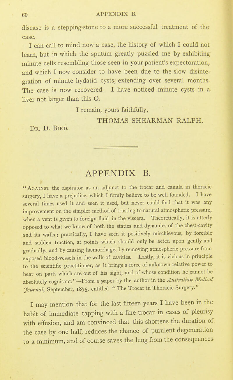 disease is a stepping-stone to a more successful treatment of the case. I can call to mind now a case, the history of which I could not learn, but in which the sputum greatly puzzled me by exhibiting minute cells resembling those seen in your patient's expectoration, and which I now consider to have been due to the slow disinte- gration of minute hydatid cysts, extending over several months. The case is now recovered. I have noticed minute cysts in a liver not larger than this O. I remain, yours faithfully, THOMAS SHEARMAN RALPH. Dr. D. Bird. APPENDIX B. Against the aspirator as an adjunct to the trocar and canula in thoracic surgery, I have a prejudice, which I firmly believe to be well founded. I have several times used it and seen it used, but never could find that it was any improvement on the simpler method of trusting to natural atmospheric pressure,, when a vent is given to foreign fluid in the viscera. Theoretically, it is utterly opposed to what we know of both the statics and dynamics of the chest-cavity and its walls; practically, I have seen it positively mischievous, by forcible and sudden traction, at points which should only be acted upon gently and gradually, and by causing haemorrhage, by removing atmospheric pressure from exposed.blood-vessels in the walls of cavities. Lastly, it is vicious in principle to the scientific practitioner, as it brings a force of unknown relative power to bear on parts which are out of his sight, and of whose condition he cannot be absolutely cognisant. —From a paper by the author in the Australian Medical: Journal, September, 1875, entitled  The Trocar in Thoracic Surgery. I may mention that for the last fifteen years I have been in the habit of immediate tapping with a fine trocar in cases of pleurisy with effusion, and am convinced that this shortens the duration of the case by one half, reduces the chance of purulent degeneration to a minimum, and of course saves the lung from the consequences