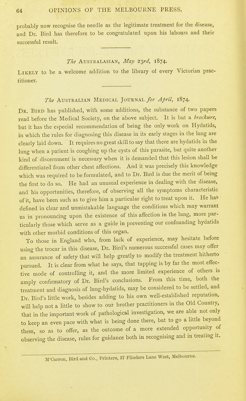 probably now recognise the needle as the legitimate treatment for the disease, and Dr. Bird has therefore to be congratulated upon his labours and their successful result. The Australasian, May 2T,rd, 1874. Likely to be a welcome addition to the library of every Victorian prac- titioner. The Australian Medical Journal for April, 1874. Dr. Bird has published, with some additions, the substance of two papers read before the Medical Society, on the above subject. It is but a brochure, but it has the especial recommendation of being the only work on Hydatids, in which the rules for diagnosing this disease in its early stages in the lung are clearly laid down. It requires no great skill to say that there are hydatids in the lung when a patient is coughing up the cysts of this parasite, but quite another kind of discernment is necessary when it is demanded that this lesion shall be differentiated from other chest affections. And it was precisely this knowledge which was required to be formulated, and to Dr. Bird is due the merit of being the first to do so. He had an unusual experience in dealing with the disease, and his opportunities, therefore, of observing all the symptoms characteristic of it, have been such as to give him a particular right to treat upon it. He has defined in clear and unmistakable language the conditions which may warrant us in pronouncing upon the existence of this affection in the lung, more par- ticularly those which serve as a guide in preventing our confounding hydatids with other morbid conditions of this organ. To those in England who, from lack of experience, may hesitate before using the trocar in this disease, Dr. Bird's numerous successful cases may offer an assurance of safety that will help greatly to modify the treatment hitherto pursued. It is clear from what he says, that tapping is by far the most effec- tive mode of controlling it, and the more limited experience of others is amply confirmatory of Dr. Bird's conclusions. From this time, both the treatment and diagnosis of lung-hydatids, may be considered to be settled, and Dr. Bird's little work, besides adding to his own well-established reputation, will help not a little to show to our brother practitioners in the Old Country, that in the important work of pathological investigation, we are able not only to keep an even pace with what is being done there, but to go a little beyond them, so as to offer, as the outcome of a more extended opportunity of observing the disease, rules for guidance both in recognising and in treating it. M'Carron. Bird and Co., Printers, 37 Flinders Lane West, Melbourne.