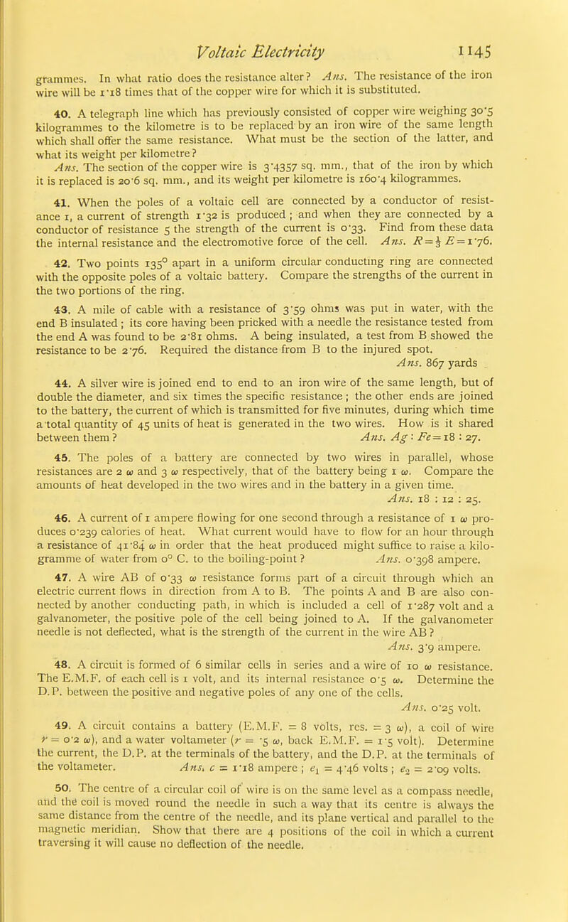 grammes. In what ratio does the resistance alter ? Ans. The resistance of the iron wire will be I'lS times that of the copper wire for which it is substituted. 40. A telegraph line which has previously consisted of copper wire weighing 30-5 kilogrammes to the kilometre is to be replaced by an iron wire of the same length which shall offer the same resistance. What must be the section of the latter, and what its weight per kilometre ? Ans. The section of the copper wire is 3'4357 sq. mm., that of the iron by which it is replaced is 20-6 sq. mm., and its weight per kilometre is 160-4 kilogrammes. 41. When the poles of a voltaic cell are connected by a conductor of resist- ance I, a current of strength 1-32 is produced ; and when they are connected by a conductor of resistance 5 the strength of the current is 0-33. Find from these data the internal resistance and the electromotive force of the cell. A71S. J? = ^ E = iy6. 42. Two points 135° apart in a uniform circular conducting rmg are connected with the opposite poles of a voltaic battery. Compare the strengths of the current in the two portions of the ring. 43. A mile of cable with a resistance of 3-59 ohms was put in water, with the end B insulated ; its core having been pricked with a needle the resistance tested from the end A was found to be 2'8i ohms. A being insulated, a test from B showed the resistance to be 276. Required the distance from B to the injured spot. Ans. 867 yards 44. A silver wire is joined end to end to an iron wire of the same length, but of double the diameter, and six times the specific resistance ; the other ends are joined to the battery, the current of which is transmitted for five minutes, during which time a total quantity of 45 units of heat is generated in the two wires. How is it shared between them ? Ans. Ag ■ Fe = T.S: 27. 45. The poles of a battery are connected by two wires in parallel, whose resistances are 2 ti> and 3 a; respectively, that of the battery being i a;. Compare the amounts of heat developed in the two wires and in the battery in a given time. Ans. 18 : 12 : 25. 46. A current of 1 ampere flowing for one second through a resistance of 1 cd pro- duces o'23g calories of heat. What current would have to flow for an hour through a resistance of 41'84 oj in order that the heat produced might suffice to raise a kilo- gramme of water from 0° C. to the boiling-point ? Ans. 0-398 ampere. 47. A wire AB of 0-33 01 resistance forms part of a circuit through which an electric cun-ent flows in direction from A to B. The points A and B are also con- nected by another conducting path, in which is included a cell of i '287 volt and a galvanometer, the positive pole of the cell being joined to A. If the galvanometer needle is not deflected, what is the strength of the current in the wire AB ? A?is. 3-9 ampere. 48. A circuit is formed of 6 similar cells in series and a wire of 10 oi resistance. The E.M.F. of each cell is i volt, and its internal resistance o'5 ai. Determine the D.P. between the positive and negative poles of any one of the cells. A?is. o'2S volt. 49. A circuit contains a battery (E.M.F. = 8 volts, res. =30), a coil of wire r = 0-2 Qj), and a water voltameter (r = -5 oi, back E.M.F. = I'S volt). Determine the current, the D.P. at the terminals of the battery, and the D.P. at the terminals of the voltameter. Ans, c - i-i8 ampere ; - 4-46 volts ; 6'., = 2 09 volts. 50; The centre of a circulai- coil of wire is on the same level as a compass needle, and the coil is moved round the needle in such a way that its centre is always the same distance from the centre of the needle, and its plane vertical and parallel to the magnetic meridian. Show that there are 4 positions of the coil iu which a current traversing it will cause no deflection of the needle.