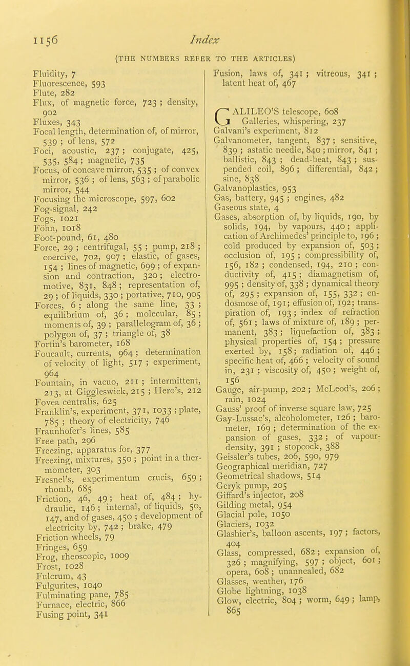(THE NUMBERS REFER TO THE ARTICLES) Fluidity, ? Fluorescence, 593 Flute, 282 Flux, of magnetic force, 723 ; density, go2 Fluxes, 343 Focal length, determination of, of mirror, 539 ; of lens, 572 Foci, acoustic, 237 ; conjugate, 425, 535. 584 ; magnetic, 735 Focus, of concave mirror, 535 ; of convex mirror, 536 ; of lens, 563 ; of parabolic mirror, 544 Focusing the microscope, 597, 602 Fog-signal, 242 Fogs, 1021 Fohn, 1018 Foot-pound, 61, 480 Force, 29 ; centrifugal, 55 ; pump, 218 ; coercive, 702, 907 ; elastic, of gases, 154 ; lines of magnetic, 699 ; of expan- sion and contraction, 320; electro- motive, 831, 848; representation of, 29 ; of liquids, 330 ; portative, 710, 905 Forces, 6 ; along the same line, 33 ; equilibrium of, 36; molecular, 85 ; moments of, 39 ; parallelogram of, 36 ; polygon of, 37 ; triangle of, 38 Fortin's barometer, 168 Foucault, currents, 964 ; determination of velocity of light, 517 ; experiment, 964 Fountain, in vacuo, 211; mtermittent, 213, at Giggleswick, 215 ; Hero's, 212 Fovea centralis, 625 Franklin's, experiment, 371, 1033 ; plate, 785 ; theory of electricity, 746 Fraunhofer's lines, 585 Free path, 296 Freezing, apparatus for, 377 Freezing, mixtures, 350 ; point in a ther- mometer, 303 Fresnel's, experimentum crucis, 659 ; rhomb, 685 Friction, 46, 49; heat of, 484 ; hy- draulic, 146; internal, of liquids, 50, 147, and of gases, 450 ; development of electricity by, 742 ; brake, 479 Friction wheels, 79 Fringes, 659 Frog, rheoscopic, 1009 Frost, 1028 Fulcrum, 43 Fulgurites, 1040 Fulminating pane, 785 Furnace, electric, 866 Fusing point, 341 Fusion, laws of, 341 ; vitreous, 341 ; latent heat of, 467 GALILEO'S telescope, 608 Galleries, whispering, 237 Galvani's experiment, 812 Galvanometer, tangent, 837; sensitive, 839 ; astatic needle, 840 ; mirror, 841 ; ballistic, 843 ; dead-beat, 843 ; sus- pended coil, 896; differential, 842 ; sine, 838 GalvanoplasticS; 953 Gas, battery, 945 ; engines, 482 Gaseous state, 4 Gases, absorption of, by liquids, 190, by solids, 194, by vapours, 440; appli- cation of Archimedes principle to, 196 ; cold produced by expansion of, 503 ; occlusion of, 195 ; compressibility of, 156, 182; condensed, 194, 210; con- ductivity of, 415 ; diamagnetism of, 995 ; density of, 338 ; dynamical theory of, 295; expansion of, 155, 332; en- dosmoseof, 191; effusion of, 192; trans- piration of, 193 ; index of refraction of, 561; laws of mixture of, 189; per- manent, 383 ; liquefaction of, 383 ; physical properties of, 154; pressure exerted by, 158; radiation of, 446 ; specific heat of, 466 ; velocity of sound in, 231 ; viscosity of, 450; weight of, 156 Gauge, air-pump, 202 ; McLeod's, 206 ; rain, 1024 Gauss' proof of inverse square law, 725 Gay-Lussac's, alcoholometer, 126; baro- meter, 169 ; determination of the ex- pansion of gases, 332; of vapour- density, 391 ; stopcock, 388 Geissler's tubes, 206, 590, 979 Geographical meridian, 727 Geometrical shadows, 514 Geryk pump, 205 Giffard's injector, 208 Gilding metal, 954 Glacial pole, 1050 Glaciers, 1032 Glashier's, balloon ascents, 197 ; factors, 404 . r Glass, compressed, 682 ; expansion oi, 326 ; magnifying, 597 ; object, 601 ; opera, 608 ; unannealed, 682 Glasses, weather, 176 Globe lightning, 1038 Glow, electric, S04 ; worm, 649; lamp, 865