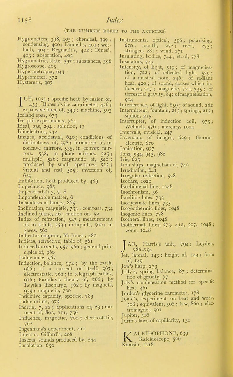 (the numbers refer Hygrometers, 398, 405 ; chemical, 399 ; condensing, 400; Daniell's, 401 ; wet- bulb, 404 ; Regnault's, 402 ; Dines', 403 ; absorption, 405 liygrometric, state, 397 ; substances, 396 Hygroscope, 405 Hypermetropia, 643 Hypsometer, 372 Hysteresis, 907 ICE, 1031 ; specific heat by fusion of, 455 ; Bunsen's ice calorimeter, 456 ; expansive force of, 349 ; machine, 503 Iceland £par, 673 Ice-pail experiments, 764 Ideal, gas, 294 ; solution, 13 Idioelectrics, 742 Images, accidental, 640; conditions of distinctness of, 598 ; formation of, in concave mirrors, 535, in convex mir- rors, 538, in plane mirrors, 525; multiple, 526; magnitude of, 540 ; produced by small apertures, 515 ; virtual and real, 525; inversion of, 629 Imbibition, heat produced by, 489 Impedance, 985 Impenetrability, 7, 8 Imponderable matter, 6 Incandescent lamps, 865 Inclination, magnetic, 733 ; compass, 734 Inclined plane, 46 ; motion on, 52 Index of refraction, 547 ; measurement of, in solids, 559; in liquids, 560 ; in gases, 561 Indicator diagram, Mclnnes', 480 Indices, refractive, table of, 561 Induced currents, 957-969 ; general prin- ciples of, 960 Inductance, 967 Induction, Ijalance, 974 ; by the earth, 966; of a current on itself, 967; electrostatic, 762 ; in telegraph cables, 916; Faraday's theory of, 766; by Leyden discharge, 962 ; by magnets, 959 ; magnetic, 700 Inductive capacity, specific, 783 Inductorium, 975 Inertia, 7, 22 ; applications of, 23 ; mo- ment of, 89A, 711, 736 Influence, magnetic, 700 ; electrostatic, 762 Ingenhaus's experiment, 410 Injector, Giffard's, 208 Insects, sounds produced by, 244 Insolation, 650 TO THE articles) Instmments, optical, 596; polarising, 670 ; mouth, 272; reed, 273 ; stringed, 281 ; wind, 271 Insulating, bodies, 744; stool, 778 Insulators, 743 Intensity, of ligl.t, 519; of magnetisa- tion, 722; of reflected light, 529 ; of a musical note, 246; of radiant heat, 420 ; of sound, causes which in- fluence, 227 ; magnetic, 720, 735 ; of terrestrial gravity, 84; of magnetisation, 904 Interference, of light, 659 ; of sound, 262 Intermittent, fountain, 213 ; springs, 215 ; siphon, 215 Interrupter, of induction coil, 975; Wehnelt, 976 ; mercury, 1004 Intervals, musical, 247 Inversion, of images, 629 ; thermo- electric, 870 lonisation, 937 Ions, 934, 943, 982 Iris, 625 Iron ships, magnetism of, 740 Irradiation, 641 Irregular reflection, 528 Isobars, 1020 Isochimenal line, 1048 Isochronism, 56 Isoclinic lines, 733 Isodynamic lines, 735 Isogeothermic lines, 1048 Isogenic lines, 728 Isotheral lines, 1048 Isothermal, lines, 373, 412, 507, 1048 ; zone, 1048 JAR, Harris's unit, 794; Leyden, 786-794 Jet, lateral, 143 ; height of, 144; fonn of, 149 Jew's harp, 273 Jolly's, spring balance, 87 ; determina- tion of gravity, 77 Joly's condensation method for specific heat, 461 Jordan's glycerine barometer, 178 Joule's, experiment on heat and work, 506 ; equivalent, 506 ; law, 860 ; elec- tromagnet, 901 Jupiter, 516 Jurin's laws of capillarity, 131 KALEIDOPHONE, 639 Kaleidoscope, 526 Kamsin, 1018