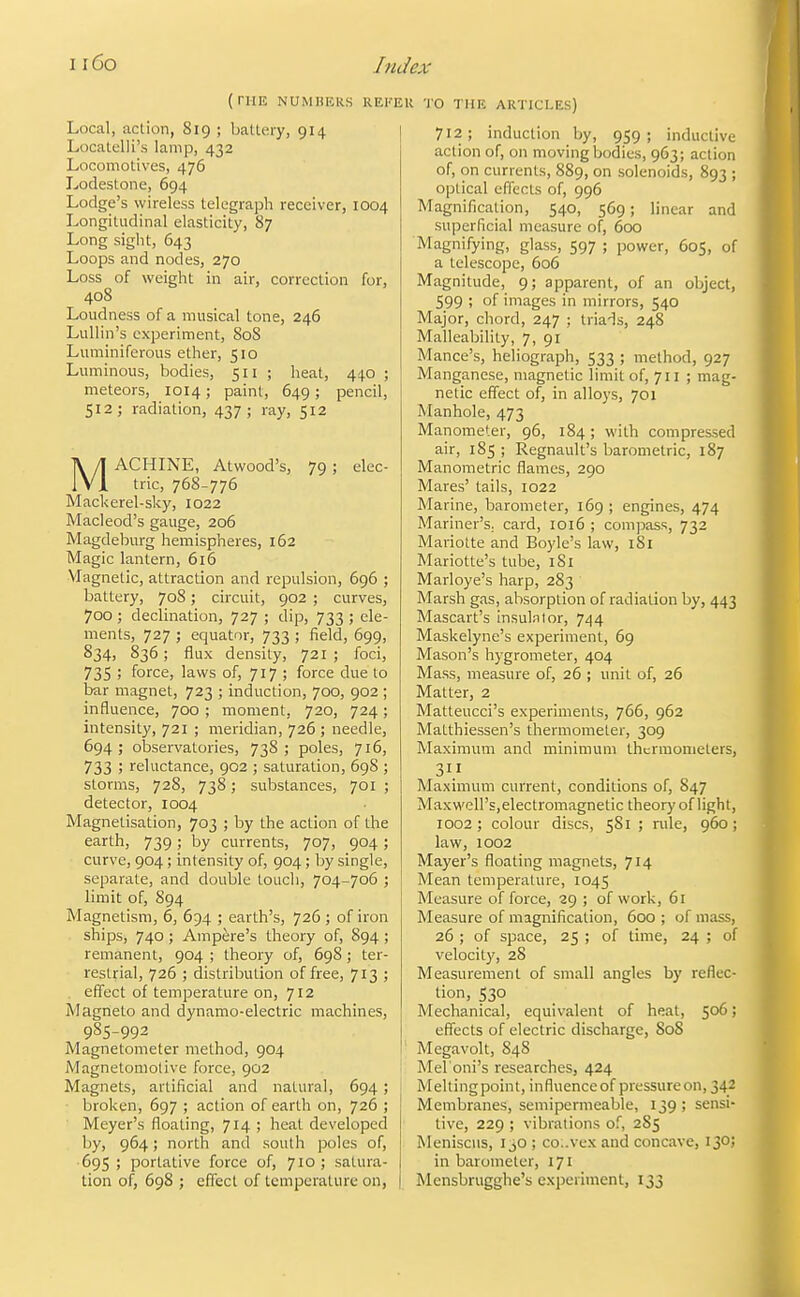 (niE NUMBERS REKEU TO THE ARTICLES) Local, action, 819 ; battery, 914 Locatelli's lamp, 432 Locomotives, 476 Lodestone, 694 Lodge's wireless telegraph receiver, 1004 Longitudinal elasticity, 87 Long sight, 643 Loops and nodes, 270 Loss of weight in air, correction for, 408 Loudness of a musical tone, 246 Lullin's experiment, 80S Luminiferous ether, 510 Luminous, bodies, 511 ; heat, 440 ; meteors, 1014; paint, 649; pencil, 512; radiation, 437; ray, 512 MACHINE, Atwood's, 79 ; elec- tric, 768-776 Mackerel-sky, 1022 Macleod's gauge, 206 Magdeburg hemispheres, 162 Magic lantern, 616 Vlagnetic, attraction and repulsion, 696 ; battery, 708; circuit, 902 ; curves, 700 ; declination, 727 ; dip, 733 ; ele- ments, 727 ; equator, 733 ; field, 699, 834, 836; flux density, 721 ; foci, 735 ; force, laws of, 717 ; force due to bar magnet, 723 ; induction, 700, 902 ; influence, 700 ; moment, 720, 724; intensity, 721 ; meridian, 726 ; needle, 694 ; observatories, 738 ; poles, 716, 733 ; reluctance, 902 ; saturation, 69S ; storms, 728, 738; substances, 701 ; detector, 1004 Magnetisation, 703 ; by the action of the earth, 739; by currents, 707, 904; curve, 904 ; intensity of, 904; by single, separate, and double touch, 704-706 ; limit of, 894 Magnetism, 6, 694 ; earth's, 726 ; of iron ships, 740 ; Ampere's theory of, 894 ; remanent, 904 ; theory of, 698 ; ter- restrial, 726 ; distribution of free, 713 ; effect of temperature on, 712 Magneto and dynamo-electric machines, 985-992 Magnetometer method, 904 Magnetomotive force, 902 Magnets, artificial and natural, 694; • broken, 697 ; action of earth on, 726 ; Meyer's floating, 714 ; heat developed by, 964; north and south poles of, 695; portative force of, 710; satura- tion of, 698 ; effect of temperature on, 712; induction by, 959; inductive action of, on moving bodies, 963; action of, on currents, 889, on solenoids, 893 ; optical effects of, 996 Magnification, 540, 569; linear and superficial measure of, 600 Magnifying, glass, 597 ; power, 605, of a telescope, 606 Magnitude, 9; apparent, of an object, 599 ; of images in mirrors, 540 Major, chord, 247 ; triads, 248 Malleability, 7, 91 Mance's, heliograph, 533 ; method, 927 Manganese, magnetic limit of, 711 ; mag- netic effect of, in alloys, 701 Manhole, 473 Manometer, 96, 184; with compressed air, 185 ; Regnault's barometric, 187 Manometric flames, 290 Mares' tails, 1022 Marine, barometer, 169 ; engines, 474 Mariner's, card, 1016 ; compass, 732 Mariotte and Boyle's law, 181 Mariotte's tube, 181 Marloye's harp, 283 Marsh gas, absorption of radiation by, 443 Mascart's insula lor, 744 Maskelyne's experiment, 69 Mason's hygrometer, 404 Mass, measure of, 26 ; unit of, 26 Matter, 2 Matteucci's experiments, 766, 962 Matthiessen's thermometer, 309 Maximum and minimum thermometers, 3 Maximum current, conditions of, 847 MaxM'ell's, electromagnetic theory of light, 1002 ; colour discs, 581 ; rule, 960 ; law, 1002 Mayer's floating magnets, 714 Mean temperature, 1045 Measure of force, 29 ; of work, 61 Measure of magnification, 600; of mass, 26 ; of space, 25 ; of time, 24 ; of velocity, 28 Measurement of small angles by reflec- tion, 530 Mechanical, equivalent of heat, 506; effects of electric discharge, 808 Megavolt, 848 Mel'oni's researches, 424 Meltingpoint, influenceof pressure on, 342 Membranes, semipermeable, 139 ; sensi- tive, 229 ; vibrations of, 2S5 Meniscus, 130 ; co:.vex and concave, 130; in barometer, 171 Mensbrugghe's experiment, 133