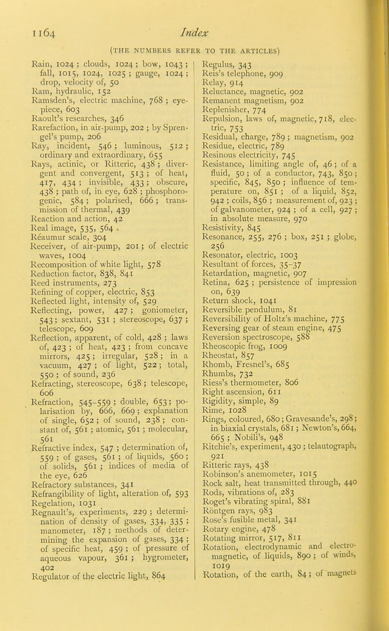 (THE NUMBERS REKE Rain, 1024 ; clouds, 1024; bow, 1043 ; | fall, 1015, 1024, 1025 ; gauge, 1024 ; I drop, velocity of, 50 Ram, hydraulic, 152 Ramsden's, electric machine, 76S ; eye- piece, 603 Raoult's researches, 346 Rarefaction, in air-pump, 202 ; by Spren- gel's pump, 206 Ray, incident, 546; luminous, ; ordinary and extraordinar}', 655 Rays, actinic, or Ritteric, 438 ; diver- gent and convergent, 513; of heat, 417, 434 ; invisible, 433; obscure, 438 ; path of, in eye, 628 ; phosphoro- genic, 584 ; polarised, 666; trans- mission of thermal, 439 Reaction and action, 42 Real image, 535, 564 . Reaumur scale, 304 Receiver, of air-pump, 201 ; of electric waves, 1004 Recomposition of white light, 578 Reduction factor, 838, 841 Reed instruments, 273 Refining of copper, electric, 853 Reflected light, intensity of, 529 Reflecting, power, 427 ; goniometer, 543; sextant, 531 ; stereoscope, 637 ; telescope, 609 Reflection, apparent, of cold, 428 ; laws of, 423 ; of heat, 423 ; from concave mirrors, 425 ; irregular, 528; in a vaciuim, 427 ; of light, 522; total, 550 ; of sound, 236 Refracting, stereoscope, 638 ; telescope, 606 Refraction, S4S-SS9 ; double, 653; po- larisation by, 666, 669 ; explanation of single, 652 ; of sound, 238 ; con- stant of, 561 ; atomic, 561 ; molecular, 561 Refractive index, 547 ; determination of, 559 ; of gases, 561 ; of liquids, 560; of solids, 561 ; indices of media of the eye, 626 Refractory substances, 341 Refrangibility of light, alteration of, 593 Regelation, 1031 Regnault's, experiments, 229 ; determi- nation of density of gases, 334, 335 ; manometer, 187 ; methods of deter- mining the expansion of gases, 334 ; of specific heat, 459 ; of pressure of aqueous vapour, 361 ; hygrometer, 402 Regulator uf the electric light, 864 TO THE ARTICLES) Regulus, 343 Reis's telephone, 909 Relay, 914 Reluctance, magnetic, 902 Remanent magnetism, 902 Replenisher, 774 Repulsion, laws of, magnetic, 718, elec- tric, 753 Residual, charge, 789 ; magnetism, 902 Residue, electric, 789 Resinous electricity, 745 Resistance, limiting angle of, 46 ; of a fluid, 50 ; of a conductor, 743, 850 ; specific, 845, 850 ; influence of tem- perature on, 851 ; of a liquid, 852, 942 ; coils, 856 ; measurement of, 923 ; of galvanometer, 924 ; of a cell, 927 ; in absolute measure, 970 Resistivity, 845 Resonance, 255, 276 ; box, 251 ; globe, 256 Resonator, electric, 1003 Residtant of forces, 35-37 Retardation, magnetic, 907 Retina, 625 ; persistence of impression on, 639 Return shock, 1041 Reversible pendulum, 81 Reversibility of Holtz's machine, 775 Reversing gear of steam engine, 475 Reversion spectroscope, 588 Rheoscopic frog, 1009 Rheostat, 857 Rhomb, Fresnel's, 685 Rhumbs, 732 Riess's thermometer, 806 Right ascension, 611 Rigidity, simple, 89 Rime, 1028 Rings, coloured, 680 ; Gravesande's, 298; in biaxial crystals, 681; Newton's, 664, 665 ; Nobili's, 948 Ritchie's, experiment, 430 ; telautograph, 921 Ritteric rays, 438 Robinson's anemometer, 1015 Rock salt, heat transmitted through, 440 Rods, vibrations of, 283 Roget's vibrating spiral, 881 Rontgen rays, 983 Rose's fusible metal, 341 Rotary engine, 478 Rotating mirror, 517, 811 Rotation, electrodynamic and electro- magnetic, of liquids, 890 ; of winds, 1019 Rotation, of the earth, 84; of m;\gnets