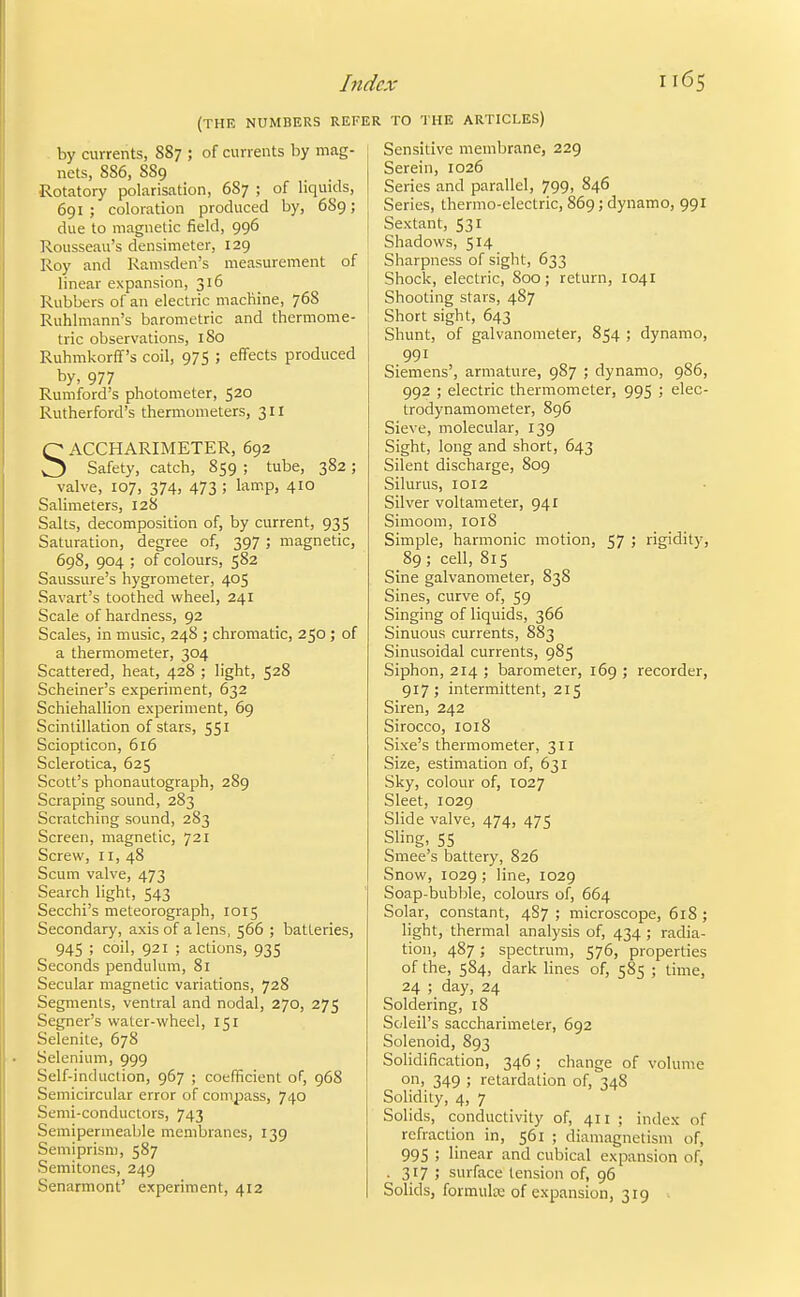 (THE NUMBERS REFE by currents, 887 ; of currents by mag- nets, 886, 889 Rotatory polarisation, 687 ; of liquids, 691 ; coloration produced by, 6S9; due to magnetic field, 996 Rousseau's densimeter, 129 Roy and Ramsden's measurement of linear expansion, 316 Rubbers of an electric machine, 768 Ruhlmann's barometric and thermome- tric observations, I So Ruhmkorff's coil, 975 ; effects produced by, 977 Rumford's photometer, 520 Rutherford's thermometers, 311 SACCHARIMETER, 692 Safety, catch, 859 ; tube, 382; valve, 107, 374, 473 ; lamp, 410 Salimeters, 128 Salts, decomposition of, by current, 935 Saturation, degree of, 397; magnetic, 698, 904 ; of colours, 582 Saussure's hygrometer, 405 Savart's toothed wheel, 241 Scale of hardness, 92 Scales, in music, 248 ; chromatic, 250 ; of a thermometer, 304 Scattered, heat, 428 ; light, 528 Scheiner's experiment, 632 Schiehallion experiment, 69 Scintillation of stars, 551 Sciopticon, 616 Sclerotica, 625 Scott's phonautograph, 289 Scraping sound, 283 Scratching sound, 283 Screen, magnetic, 721 Screw, 11, 48 Scum valve, 473 Search light, 543 Secchi's meteorograph, 1015 Secondary, axis of a lens, 566 ; batteries, 945 ; coil, 921 ; actions, 935 Seconds pendulum, 81 Secular magnetic variations, 728 Segments, ventral and nodal, 270, 275 Segner's water-wheel, 151 Selenite, 678 Selenium, 999 Self-induction, 967 ; coefficient of, 968 Semicircular error of compass, 740 Semi-conductors, 743 Semipermeable membranes, 139 Semiprism, 587 Semitones, 249 Senarmont' experiment, 412 TO THE ARTICLES) Sensitive membrane, 229 Serein, 1026 Series and parallel, 799, 846 Series, thermo-electric, 869; dynamo, 991 Sextant, 531 Shadows, 514 Sharpness of sight, 633 Shock, electric, 800; return, 1041 Shooting stars, 487 Short sight, 643 Shunt, of galvanometer, 854 ; dynamo, 991 Siemens', armature, 987 ; dynamo, 986, 992 ; electric thermometer, 995 ; elec- trodynamometer, 896 Sieve, molecular, 139 Sight, long and short, 643 Silent discharge, 809 Silurus, 1012 Silver voltameter, 941 Simoom, 1018 Simple, harmonic motion, 57 ; rigidity, 89; cell, 815 Sine galvanometer, 838 Sines, curve of, 59 Singing of liquids, 366 Sinuous currents, 883 Sinusoidal currents, 985 Siphon, 214 ; barometer, 169 ; recorder, 917; intermittent, 215 Siren, 242 Sirocco, 1018 Sixe's thermometer, 311 Size, estimation of, 631 Sky, colour of, 1027 Sleet, 1029 Slide valve, 474, 475 Sling, 55 Smee's battery, 826 Snow, 1029 ; line, 1029 Soap-bubble, colours of, 664 Solar, constant, 4S7 ; microscope, 618; light, thermal analysis of, 434 ; radia- tion, 487; spectrum, 576, properties of the, 584, dark Hues of, 585 ; time, 24 ; day, 24 Soldering, 18 Soleil's saccharimeter, 692 Solenoid, 893 Solidification, 346 ; change of volume on, 349 ; retardation of, 348 Solidity, 4, 7 Solids, conductivity of, 411 ; index of refraction in, 561 ; diamagnetism of, 995 ; linear and cubical expansion of, . 317 ; surface tension of, 96 Solids, formula; of expansion, 319 .