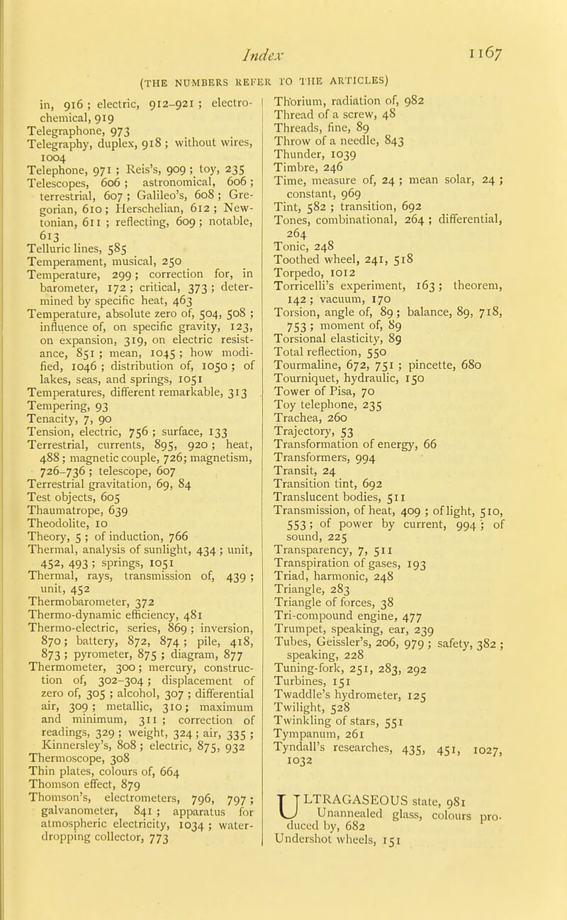 (THE NUMBERS REFE in, 916 ; electric, 912-921 ; electro- | chemical, 919 Telegraphone, 973 Telegraphy, duplex, 918 ; without wires, 1004 Telephone, 971 ; Reis's, 909; toy, 235 Telescopes, 606 ; astronomical, 606; terrestrial, 607 ; Galileo's, 608 ; Gre- gorian, 610; Herschelian, 612; New- tonian, 611 ; reflecting, 609; notable, 613 Telluric lines, 585 Temperament, musical, 250 Temperature, 299; correction for, in barometer, 172 ; critical, 373 ; deter- mined by specific heat, 463 Temperature, absolute zero of, 504, 508 ; influence of, on specific gravity, 123, on expansion, 319, on electric resist- ance, 851 ; mean, 1045 ; how modi- fied, 1046 ; distribution of, 1050 ; of lakes, seas, and springs, 1051 Temperatures, different remarkable, 313 Tempering, 93 Tenacity, 7, 90 Tension, electric, 756 ; surface, 133 Terrestrial, currents, 895, 920; heat, 488; magnetic couple, 726; magnetism, 726-736 ; telescope, 607 Terrestrial gravitation, 69, 84 Test objects, 605 Thaumatrope, 639 Theodolite, 10 Theory, 5 ; of induction, 766 Thermal, analysis of sunlight, 434 ; unit, 452, 493 ; springs, 1051 Thermal, rays, transmission of, 439 ; unit, 452 Thermobarometer, 372 Thermo-dynamic efficiency, 481 Thermo-electric, series, 869; inversion, 870; battery, 872, 874; pile, 418, 873 ; pyrometer, 875 ; diagram, 877 Thermometer, 300; mercury, construc- tion of, 302-304; displacement of zero of, 305 ; alcohol, 307 ; differential air, 309; metallic, 310; maximum and minimum, 311 ; correction of readings, 329 ; weight, 324 ; air, 335 ; Kinnersley's, 808; electric, 875, 932 Thermoscope, 308 Thin plates, colours of, 664 Thomson effect, 879 Thomson's, electrometers, 796, 797; galvanometer, 841 ; apparatus for atmospheric electricity, 1034 ; water- dropping collector, 773 rO THE ARTICLES) Thorium, radiation of, 982 Thread of a screw, 48 Threads, fine, 89 Throw of a needle, 843 Thunder, 1039 Timbre, 246 Time, measure of, 24 ; mean solar, 24 ; constant, 969 Tint, 582 ; transition, 692 Tones, combinational, 264 ; differential, 264 Tonic, 248 Toothed wheel, 241, 518 Torpedo, 1012 Torricelli's experiment, 163; theorem, 142 ; vacuum, 170 Torsion, angle of, 89; balance, 89, 718, 753 ; moment of, 89 Torsional elasticity, 89 Total reflection, 550 Tourmaline, 672, 751 ; pincette, 680 Tourniquet, hydraulic, 150 Tower of Pisa, 70 Toy telephone, 235 Trachea, 260 Trajectory, 53 Transformation of energy, 66 Transformers, 994 Transit, 24 Transition tint, 692 Translucent bodies, 511 Transmission, of heat, 409 ; of light, 510, 553 ; of power by current, 994'; of sound, 225 Transparency, 7, 511 Transpiration of gases, 193 Triad, harmonic, 248 Triangle, 283 Triangle of forces, 38 Tri-compound engine, 477 Trumpet, speaking, ear, 239 Tubes, Geissler's, 206, 979 ; safety, 382 ; speaking, 228 Tuning-fork, 251, 283, 292 Turbines, 151 Twaddle's hydrometer, 125 Twilight, 528 Twinkling of stars, 551 Tympanum, 261 Tyndall's researches, 435, 451, 1027, 1032 ULTRAGASEOUS state, 981 Unannealed glass, colours pro- duced by, 682 Undershot wheels, 151