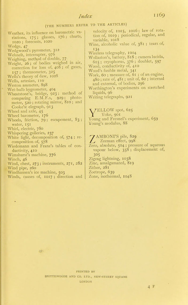 (THE NUMBERS REFER TO THE ARTICLES) I 169 Weather, its influence on barometric va- riations, 17s; glasses, 176; charts, 1020 ; forecasts, 1020 Wedge, 47 Wedgwood's pyrometer, 312 Wehnelt, interrupter, 976 Weighing, methpd of double, 77 Weight, 26 ; of bodies weighed in air, correction for loss of, 40S ; of gases, 157; thermometer, 325 Wells's theorj' of dew, 102S Wells, artesian, no Weston ammeter, 89S Wet-bulb hygrometer, 404 Wheatstone's, bridge, 923; method of comparing E.M.F.s, 929; photo- meter, 520 ; rotating mirror, 810 ; and Cooke'st elegraph, 913 Wheel and axle, 45 Wheel barometer, 176 Wheels, friction, 79 ; escapement, 83 ; water, 151 Whirl, electric, 780 Whispering galleries, 237 White light, decomposition of, 574 ; re- composition of, 578 Wiedemann and Franz's tables of con- ductivity, 410 Wimshurst's machine, 776 Winch, 46 Wind, chest, 273; instruments, 271, 282 Wind pipe, 260 Windhausen's ice machine, 503 Winds, causes of, 1017 ; direction and velocity of, 1015, 1016 ; law of rota- tion of, 1019 ; periodical, regular, and variable, loiS Wine, alcoholic value of, 381 ; tears of, 134 Wireless telegraphy, 1004 Wollaston's, battery, 818 ; camera lucida, 615; cryophorus, 376 ; doublet, 597 Wood, conductivity of, 410 Wood's fusible metal, 341 Work, 60 ; measure of, 61 ; of an engine, 480 ; rate of, 481; unit of, 62 ; internal and external, of bodies, 296 Worthington's experiments on stretched liquids, 96 Wridng telegraphs, 921 YELLOW spot, 625 Voke, 901 Young and Fresnel's experiment, 659 Voung's modulus, 88 ZAMBONI'S pile, 829 Zeeman effect, 998 Zero, absolute, 504 ; pressure of aqueous vapour below, 358 ; displacement of, 305 Zigzag lightning, 1038 Zinc, amalgamated, 819 Zither, 281 Zoetrope, 639 Zone, isothermal, 1048 PRINTED BY SPOTTISWOODE AND CO. LTD., NKW-STREET SQUARE LONDON