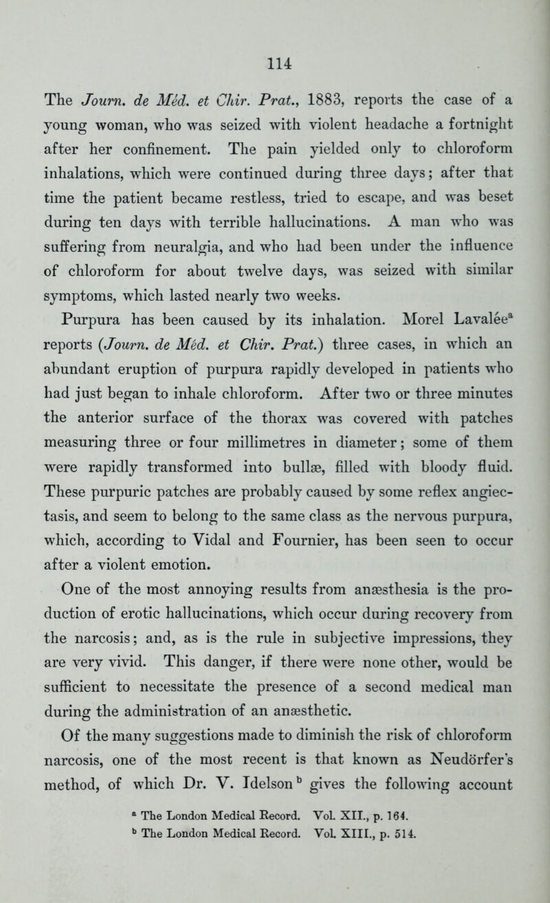 The Journ. de Med. et Chir. Prat, 1883, reports the case of a young woman, who was seized with violent headache a fortnight after her confinement. The pain yielded only to chloroform inhalations, wThich were continued during three days; after that time the patient became restless, tried to escape, and was beset during ten days with terrible hallucinations. A man who was suffering from neuralgia, and who had been under the influence of chloroform for about twelve days, was seized with similar symptoms, which lasted nearly two weeks. Purpura has been caused by its inhalation. Morel Lavaleea reports (Journ. de Med. et Chir. Prat.) three cases, in which an abundant eruption of purpura rapidly developed in patients who had just began to inhale chloroform. After two or three minutes the anterior surface of the thorax was covered with patches measuring three or four millimetres in diameter; some of them were rapidly transformed into bullae, filled with bloody fluid. These purpuric patches are probably caused by some reflex angiec- tasis, and seem to belong to the same class as the nervous purpura, which, according to Vidal and Fournier, has been seen to occur after a violent emotion. One of the most annoying results from anaesthesia is the pro- duction of erotic hallucinations, which occur during recovery from the narcosis; and, as is the rule in subjective impressions, they are very vivid. This danger, if there were none other, would be sufficient to necessitate the presence of a second medical man during the administration of an anaesthetic. Of the many suggestions made to diminish the risk of chloroform narcosis, one of the most recent is that known as Neudorfers method, of which Dr. V. Idelsonb gives the following account a The London Medical Record. Vol. XII., p. 164. b The London Medical Record. VoL XIII., p. 514.