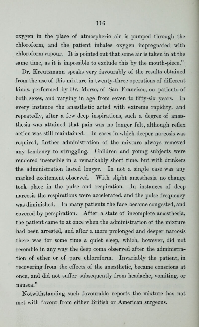 oxygen in the place of atmospheric air is pumped through the chloroform, and the patient inhales oxygen impregnated with chloroform vapour. It is pointed out that some air is taken in at the same time, as it is impossible to exclude this by the mouth-piece. Dr. Kreutzmann speaks very favourably of the results obtained from the use of this mixture in twenty-three operations of different kinds, performed by Dr. Morse, of San Francisco, on patients of both sexes, and varying in age from seven to fifty-six years. In every instance the anaesthetic acted with extreme rapidity, and repeatedly, after a few deep inspirations, such a degree of anaes- thesia was attained that pain was no longer felt, although reflex action was still maintained. In cases in which deeper narcosis was required, further administration of the mixture always removed any tendency to struggling. Children and young subjects were rendered insensible in a remarkably short time, but with drinkers the administration lasted longer. In not a single case was any marked excitement observed. With slight anaesthesia no change took place in the pulse and respiration. In instances of deep narcosis the respirations were accelerated, and the pulse frequency was diminished. In many patients the face became congested, and covered by perspiration. After a state of incomplete anaesthesia, the patient came to at once when the administration of the mixture had been arrested, and after a more prolonged and deeper narcosis there was for some time a quiet sleep, which, however, did not resemble in any way the deep coma observed after the administra- tion of ether or of pure chloroform. Invariably the patient, in recovering from the effects of the anaesthetic, became conscious at once, and did not suffer subsequently from headache, vomiting, or nausea. Notwithstanding such favourable reports the mixture has not met with favour from either British or American surgeons.