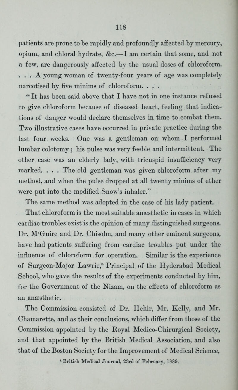 patients are prone to be rapidly and profoundly affected by mercury, opium, and chloral hydrate, &c.—I am certain that some, and not a few, are dangerously affected by the usual doses of chloroform. ... A young woman of twenty-four years of age was completely narcotised by five minims of chloroform. . . .  It has been said above that I have not in one instance refused to give chloroform because of diseased heart, feeling that indica- tions of danger would declare themselves in time to combat them. Two illustrative cases have occurred in private practice during the last four weeks. One was a gentleman on whom I performed lumbar colotomy; his pulse was very feeble and intermittent. The other case was an elderly lady, with tricuspid insufficiency very marked. . . . The old gentleman was given chloroform after my method, and when the pulse dropped at all twenty minims of ether were put into the modified Snow's inhaler. The same method was adopted in the case of his lady patient. That chloroform is the most suitable anaesthetic in cases in which cardiac troubles exist is the opinion of many distinguished surgeons. Dr. M'Guire and Dr. Chisolm, and many other eminent surgeons, have had patients suffering from cardiac troubles put under the influence of chloroform for operation. Similar is the experience of Surgeon-Major Lawrie,a Principal of the Hyderabad Medical School, who gave the results of the experiments conducted by him, for the Government of the Nizam, on the effects of chloroform as an anaesthetic. The Commission consisted of Dr. Hehir, Mr. Kelly, and Mr. Chamarette, and as their conclusions, which differ from those of the Commission appointed by the Royal Medico-Chirurgical Society, and that appointed by the British Medical Association, and also that of the Boston Society for the Improvement of Medical Science, a British Medical Journal, 23rd of February, 1889.