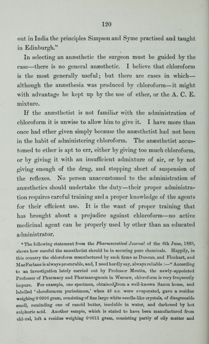 out in India the principles Simpson and Syme practised and taught in Edinburgh. In selecting an anaesthetic the surgeon must be guided by the case—there is no general anaesthetic. I believe that chloroform is the most generally useful; but there are cases in which— although the anaesthesia was produced by chloroform—it might with advantage be kept up by the use of ether, or the A. C. E. mixture. If the anaesthetist is not familiar with the administration of chloroform it is unwise to allow him to give it. I have more than once had ether given simply because the anaesthetist had not been in the habit of administering chloroform. The anaesthetist accus- tomed to ether is apt to err, either by giving too much chloroform, or by giving it with an insufficient admixture of air, or by not giving enough of the drug, and stopping short of suspension of the reflexes. No person unaccustomed to the administration of anaesthetics should undertake the duty—their proper administra- tion requires careful training and a proper knowledge of the agents for their efficient use. It is the want of proper training that has brought about a prejudice against chloroform—no active medicinal agent can be properly used by other than an educated administrator. a The following statement from the Pharmaceutical Journal of the 6th June, 1889, shows how careful the anaesthetist should be in securing pure chemicals. Happily, in this country the chloroform manufactured by such firms as Duncan, and Flockart, and MacFarlane is always procurable, and, I need hardly say, always reliable :— According to an investigation lately carried out by Professor Men tin, the newly-appointed Professor of Pharmacy and Pharmacognosis in Warsaw, chloroform is very frequently impure. For example, one specimen, obtainedjfrom a well-known Saxon house, and labelled 1 cloroformum purissimum,' when 49 c.c. were evaporated, gave a residue weighing 0'0006 gram, consisting of fine large white needle-like crystals, of disagreeable smell, reminding one of rancid butter, insoluble in water, and darkened by hot sulphuric acid. Another sample, which is stated to have been manufactured from chloral, left a residue weighing 0*0011 gram, consisting partly of oily matter and