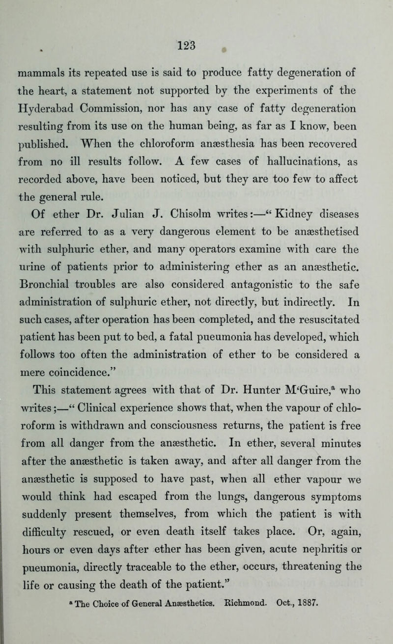 mammals its repeated use is said to produce fatty degeneration of the heart, a statement not supported by the experiments of the Hyderabad Commission, nor has any case of fatty degeneration resulting from its use on the human being, as far as I know, been published. When the chloroform anaesthesia has been recovered from no ill results follow. A few cases of hallucinations, as recorded above, have been noticed, but they are too few to affect the general rule. Of ether Dr. Julian J. Chisolm writes:— Kidney diseases are referred to as a very dangerous element to be anaesthetised with sulphuric ether, and many operators examine with care the urine of patients prior to administering ether as an anaesthetic. Bronchial troubles are also considered antagonistic to the safe administration of sulphuric ether, not directly, but indirectly. In such cases, after operation has been completed, and the resuscitated patient has been put to bed, a fatal pueumonia has developed, which follows too often the administration of ether to be considered a mere coincidence. This statement agrees with that of Dr. Hunter M'Guire,a who writes;— Clinical experience shows that, when the vapour of chlo- roform is withdrawn and consciousness returns, the patient is free from all danger from the anaesthetic. In ether, several minutes after the anaesthetic is taken away, and after all danger from the anaesthetic is supposed to have past, when all ether vapour we would think had escaped from the lungs, dangerous symptoms suddenly present themselves, from which the patient is with difficulty rescued, or even death itself takes place. Or, again, hours or even days after ether has been given, acute nephritis or pueumonia, directly traceable to the ether, occurs, threatening the life or causing the death of the patient. a The Choice of General Anaesthetics. Eichmond. Oct., 1887.