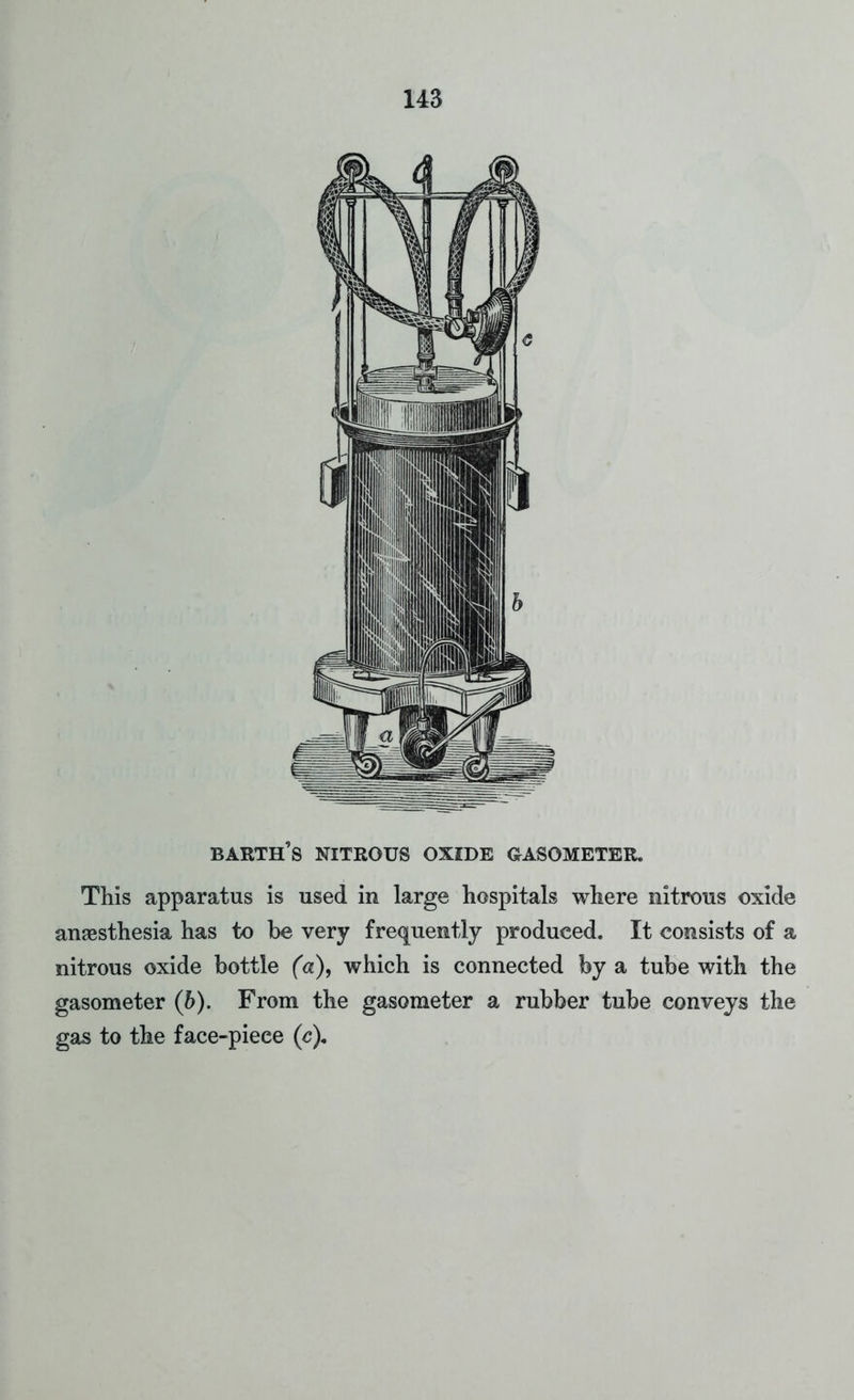 barth's nitrous oxide gasometer. This apparatus is used in large hospitals where nitrous oxide anaesthesia has to be very frequently produced. It consists of a nitrous oxide bottle (a), which is connected by a tube with the gasometer (b). From the gasometer a rubber tube conveys the gas to the face-piece (c).