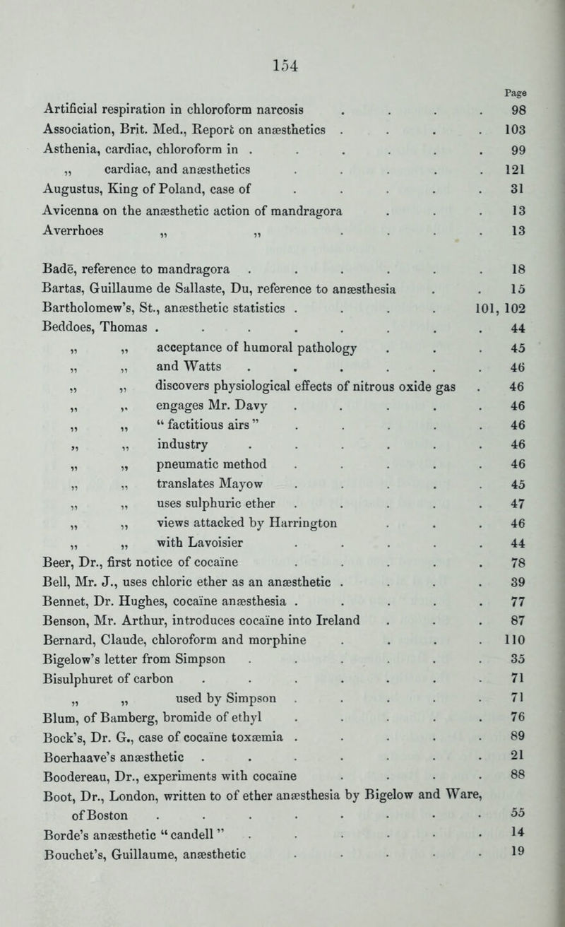 Page Artificial respiration in chloroform narcosis . . . .98 Association, Brit. Med., Report on anaesthetics . . .103 Asthenia, cardiac, chloroform in . . . . . .99 „ cardiac, and anaesthetics . . . . .121 Augustus, King of Poland, case of . . . . .31 Avicenna on the anaesthetic action of raandragora . . .13 Averrhoes „ „ .... 13 Bade, reference to mandragora . . . . . .18 Bartas, Guillaume de Sallaste, Du, reference to anaesthesia . . 15 Bartholomew's, St., anaesthetic statistics .... 101, 102 Beddoes, Thomas ........ 44 „ „ acceptance of humoral pathology . . .45 „ „ and Watts ...... 46 „ „ discovers physiological effects of nitrous oxide gas . 46 „ ,, engages Mr. Davy . . ... 46 „ „  factitious airs . . . . .46 „ „ industry ...... 46 „ „ pneumatic method ..... 46 „ „ translates Mayow ..... 45 „ „ uses sulphuric ether . . . . .47 „ „ views attacked by Harrington . . .46 „ „ with Lavoisier . . . .44 Beer, Dr., first notice of cocaine . . . . .78 Bell, Mr. J., uses chloric ether as an anaesthetic . . . .39 Bennet, Dr. Hughes, cocaine anaesthesia . . . . .77 Benson, Mr. Arthur, introduces cocaine into Ireland . . .87 Bernard, Claude, chloroform and morphine . . . .110 Bigelow's letter from Simpson ...... 35 Bisulphuret of carbon . . . . . . .71 „ „ used by Simpson . . . .71 Blum, of Bamberg, bromide of ethyl . . . .76 Bock's, Dr. G., case of cocaine toxaemia . . . . .89 Boerhaave's anaesthetic . . • • • • .21 Boodereau, Dr., experiments with cocaine . . . .88 Boot, Dr., London, written to of ether anaesthesia by Bigelow and Ware, ofBoston ........ 55 Borde's anaesthetic candell . . • • • .14 Bouchet's, Guillaume, anaesthetic . • • • .19