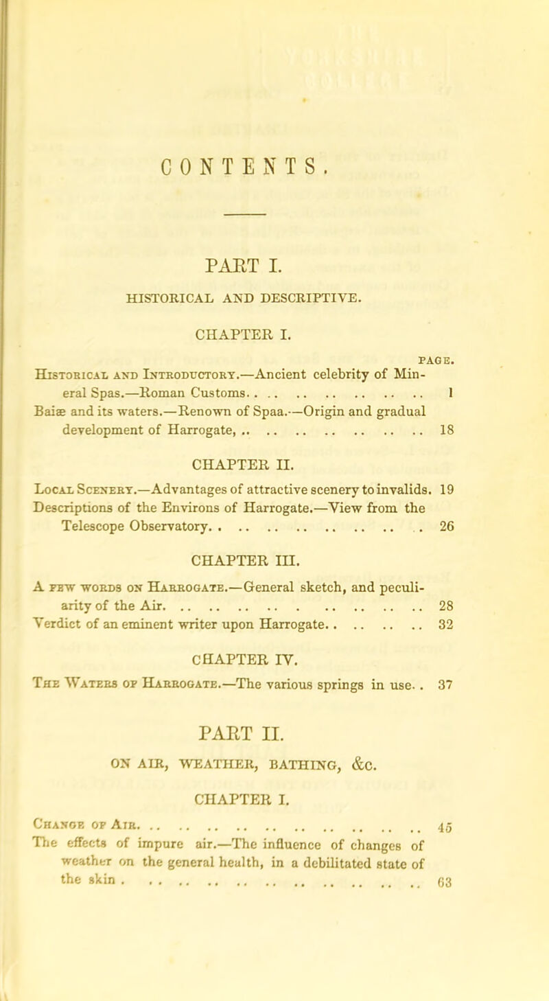 CONTENTS. PART I. HISTORICAL AND DESCRIPTIVE. CHAPTER I. PAGE. Historical and Introductory.—Ancient celebrity of Min- eral Spas.—Roman Customs 1 Baiae and its waters.—Renown of Spaa.—Origin and gradual development of Harrogate 18 CHAPTER II. Local Scenery.—Advantages of attractive scenery to invalids. 19 Descriptions of the Environs of Harrogate.—View from the Telescope Observatory . 26 CHAPTER III. A few words on Harrogate.—General sketch, and peculi- arity of the Air 28 Verdict of an eminent writer upon Harrogate 32 CHAPTER IV. The Waters of Harrogate.—The various springs in use. . 37 PART II. ON AIR, WEATHER, BATHING, &C. CHAPTER I. Change of Air The effects of impure air.—The influence of changes of weather on the general health, in a debilitated state of the skin