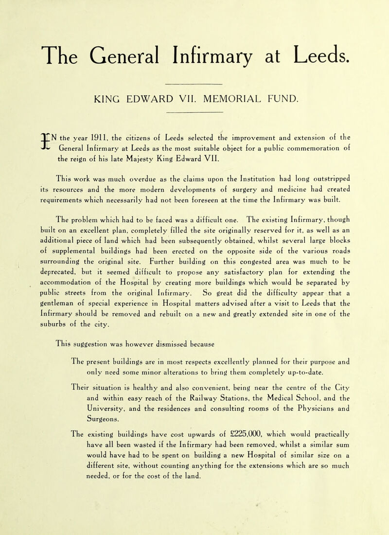 The General Infirmary at Leeds KING EDWARD VII. MEMORIAL FUND. || N the year 1911, the citizens of Leeds selected the improvement and extension of the General Infirmary at Leeds as the most suitable object for a public commemoration of the reign of his late Majesty King Edward VII. Th is work was much overdue as the claims upon the Institution had long outstripped its resources and the more modern developments of surgery and medicine had created requirements which necessarily had not been foreseen at the time the Infirmary was built. The problem which had to be faced was a difficult one. The existing Infirmary, though built on an excellent plan, completely filled the site originally reserved for it, as well as an additional piece of land which had been subsequently obtained, whilst several large blocks of supplemental buildings had been erected on the opposite side of the various roads surrounding the original site. Further building on this congested area was much to be deprecated, but it seemed difficult to propose any satisfactory plan for extending the accommodation of the Hospital by creating more buildings which would he separated by public streets from the original Infirmary. So great did the difficulty appear that a gentleman of special experience in Hospital matters advised after a visit to Leeds that the Infirmary should be removed and rebuilt on a new and greatly extended site in one of the suburbs of the city. This suggestion was however dismissed because The present buildings are in most respects excellently planned for their purpose and only need some minor alterations to bring them completely up-to-date. Their situation is healthy and also convenient, being near the centre of the City and within easy reach of the Railway Stations, the Medical School, and the University, and the residences and consulting rooms of the Physicians and Surgeons. The existing buildings have cost upwards of £225,000, which would practically have all been wasted if the Infirmary had been removed, whilst a similar sum would have had to be spent on building a new Hospital of similar size on a different site, without counting anything for the extensions which are so much needed, or for the cost of the land.