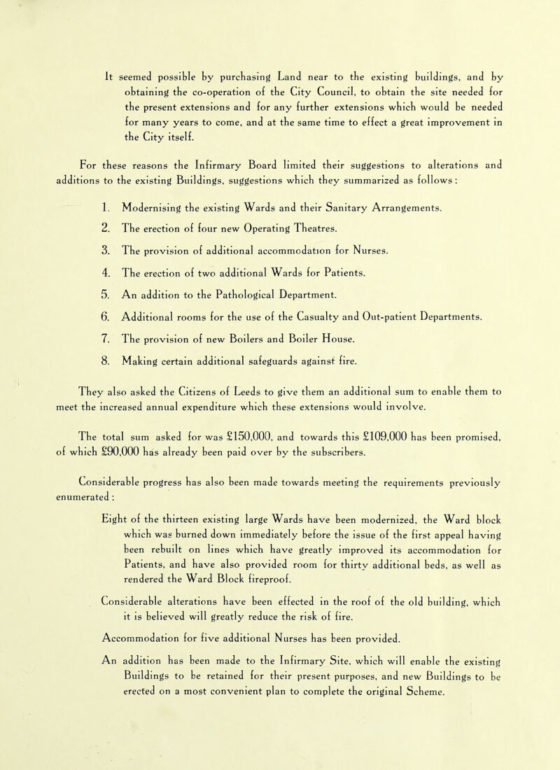 It seemed possible by purchasing Land near to tbe existing buildings, an d by obtaining tbe co-operation of tbe City Council, to obtain tbe site needed for tbe present extensions and for any further extensions which would be needed for many years to come, and at the same time to effect a great improvement in the City itself. For these reasons the Infirmary Board limited their suggestions to alterations and additions to the existing Buildings, suggestions which they summarized as follows: 1. Modernising the existing Wards and their Sanitary Arrangements. 2. The erection of four new Operating Theatres. 3. The provision of additional accommodation for Nurses. 4. The erection of two additional Wards for Patients. 5. An addition to the Pathological Department. 6. Additional rooms for the use of the Casualty and Out-patient Departments. 7. The provision of new Boilers and Boiler House. 8. Mak ing certain additional safeguards against fire. They also asked the Citizens of Leeds to give them an additional sum to enable them to meet the increased annual expenditure which these extensions would involve. The total sum asked for was £150,000, and towards this £109,000 has been promised, of which £90,000 has already been paid over by the subscribers. Considerable progress has also been made towards meeting the requirements previously enumerated : Eight of the thirteen existing large Wards have been modernized, the Ward block which was burned down immediately before tbe issue of the first appeal having been rebuilt on lines which have greatly improved its accommodation for Patients, and have also provided room for thirty additional beds, as well as rendered the Ward Block fireproof. Considerable alterations have been effected in the roof of the old building, which it is believed will greatly reduce the risk of fire. Accommodation for five additional Nurses has been provided. An addition has been made to the Infirmary Site, which will enable the existing Buildings to be retained for their present purposes, and new Buildings to be erected on a most convenient plan to complete the original Scheme.