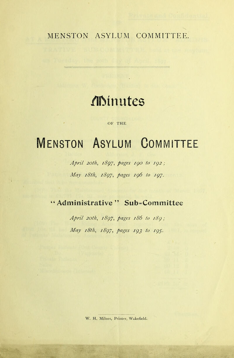 MENSTON ASYLUM COMMITTEE. /UMnutes OF THE Menston Asylum Committee April 20th, 1897, pages 190 to 192; May 18th, 1897, pages 196 to 197. “Administrative ” Su b=Com m i ttee April 20th, 1S97, pages 186 to 189; May 18th, 1897, pages 19J to 19s. W. H. Milnes, Printer, Wakefield.