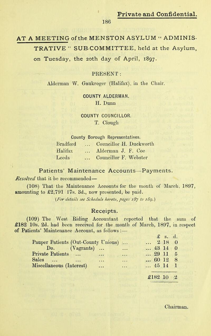 186 AT A MEETING of the MENSTON ASYLUM “ ADMINIS- TRATIVE ” SUB-COMMITTEE, held at the Asylum, on Tuesday, the 20th day of April, 1897. PRESENT: Alderman VV. Gaukroger (Halifax), in the Chair. COUNTY ALDERMAN. H. Dunn COUNTY COUNCILLOR. T. Clough County Borough Representatives. Bradford ... Councillor H. Duckworth Halifax ... Alderman J. F. Coe Leeds ... Councillor F. Webster Patients’ Maintenance Accounts—Payments. Resolved that it be recommended— (108) That the Maintenance Accounts for the month of March, 1897, amounting to £2,791 17s. 3d., now presented, be paid. {For details see Schedule hereto, pages 187 to i8g.) Receipts. (109) The West Riding Accountant reported that the sum of £182 10s. 2d. had been received for the month of March, 1897, in respect of Patients’ Maintenance Account, as follows :— £ s. d. Pauper Patients (Out-County Unions) ... ... 2 18 0 Do. (Vagrants) ... Private Patients Sales Miscellaneous (Interest) £182 10 2 . 43 14 0 . 29 11 5 . 60 12 8 . 45 14 1