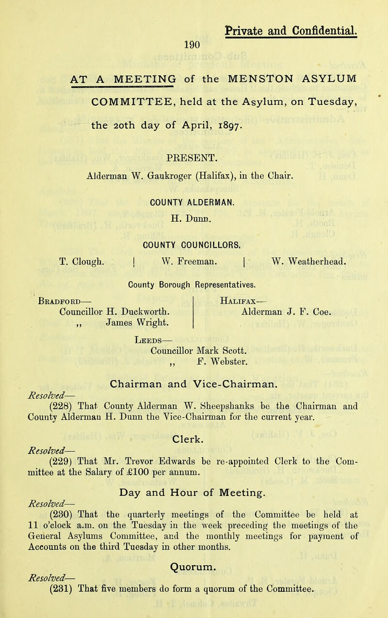 AT A MEETING of the MENSTON ASYLUM COMMITTEE, held at the Asylum, on Tuesday, the 20th day of April, 1897. PRESENT. Alderman W. Gaukroger (Halifax), in the Chair. COUNTY ALDERMAN. H. Dunn. COUNTY COUNCILLORS. T. Clough. | W. Freeman. | W. Weatherhead. County Borough Representatives. Bkadford— Halifax-— Councillor H. Duckworth. Alderman J. F. Coe. ,, James Wright. Leeds— Councillor Mark Scott. „ F. Webster. Chairman and Vice-Chairman. Resolved— (228) That County Alderman W. Sheepshanks be the Chairman and County Alderman H. Dunn the Vice-Chairman for the current year. Clerk. Resolved— (229) That Mr. Trevor Edwards he re-appointed Clerk to the Com- mittee at the Salary of £100 per annum. Day and Hour of Meeting. Resolved— (230) That the quarterly meetings of the Committee be held at 11 o’clock a.m. on the Tuesday in the week preceding the meetings of the General Asylums Committee, and the monthly meetings for payment of Accounts on the third Tuesday in other months. Quorum. Resolved— (231) That five members do form a quorum of the Committee.