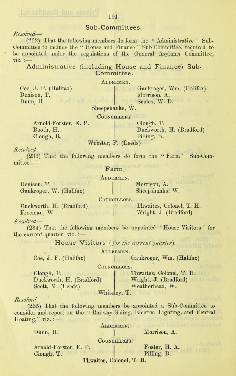 Sub-Committees. Resolved— (232) That the following members do form the “ Administrative ” Sub- Committee to include the “ House and Finance” Sub-Committee, required to he appointed under the regulations of the General Asylums Committee, viz. :— Administrative (including House and Finance) Sub- Committee. Aldermen. Coe, J. F. (Halifax) Denison, T. Dunn, H Sheepshanks, W. Councillors. Gaukroger, Wm. (Halifax) Morrison, A. Scales, W. D. Arnold-Forster, E. P. Booth, H. Clough, R. Clough, T. Duckworth, H. (Bradford) Pilling, B. Webster, F. (Leeds) Resolved— (283) That the following members do form the “ Farm ” Sub-Com- mittee :— Farm. Denison, T. Gaukroger, W. (Halifax) Duckworth, H. (Bradford) Freeman, W. Aldermen. Councillors. Morrison, A. Sheepshanks, W. Tliwaites, Colonel, T. H. Wright, J. (Bradford) Resolved— (234) That the following members be appointed “House Visitors” for the current quarter, viz. :— House Visitors (for the current quarter). Aldermen. Coe, J. F. (Halifax) | Gaukroger, Wm. (Halifax) Councillors. Clough, T. Duckworth, H. (Bradford) Scott, M. (Leeds) Thwaites, Colonel, T. H. Wright, J. (Bradford) Weatherhead, W. Whiteley, T. Resolved— (235) That the following members be appointed a Sub-Committee to consider and report on the “ Railway Siding, Electric Lighting, and Central Heating,” viz. :— Aldermen. Dunn, H. | Morrison, A. Councillors; Arnold-Forster, E. P. Clough, T. Thwaites, Colonel, T. H. Foster, H. A. Pilling, B.