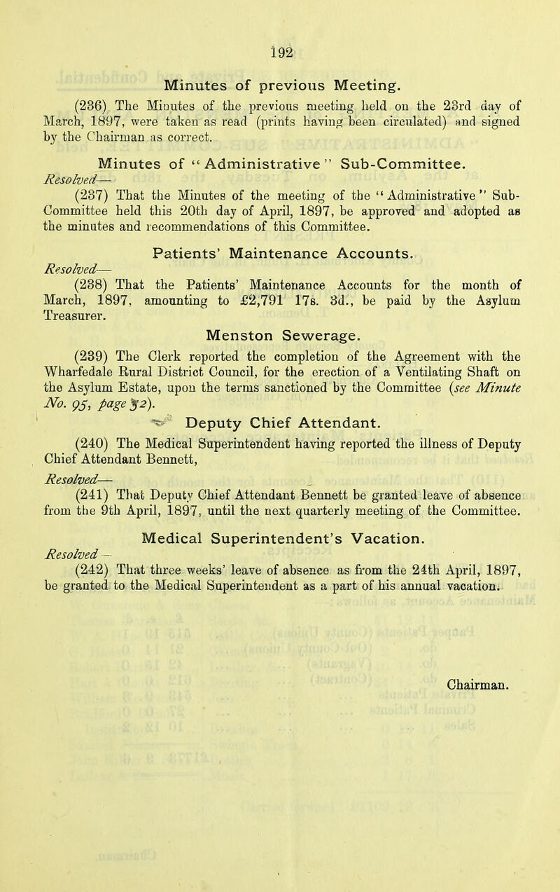 Minutes of previous Meeting. (236) The Minutes of the previous meeting held on the 23rd day of March, 1897, were takeu as read (prints having been circulated) and signed by the Chairman as correct. Minutes of “ Administrative ” Sub-Committee. Resolved— (237) That the Minutes of the meeting of the “Administrative” Sub- Committee held this 20th day of April, 1897, be approved and adopted as the minutes and recommendations of this Committee. Patients’ Maintenance Accounts. Resolved— (238) That the Patients’ Maintenance Accounts for the month of March, 1897, amounting to £2,791 17s. 3d., be paid by the Asylum Treasurer. Menston Sewerage. (239) The Clerk reported the completion of the Agreement with the Wharfedale Rural District Council, for the erection of a Ventilating Shaft on the Asylum Estate, upon the terms sanctioned by the Committee (see Minute No. 95, page 52). Deputy Chief Attendant. (240) The Medical Superintendent having reported the illness of Deputy Chief Attendant Bennett, Resolved— (241) That Deputy Chief Attendant Bennett be granted leave of absence from the 9th April, 1897, until the next quarterly meeting of the Committee. Medical Superintendent’s Vacation. Resolved (242) That three weeks’ leave of absence as from the 24th April, 1897, be granted to the Medical Superintendent as a part of his annual vacation.