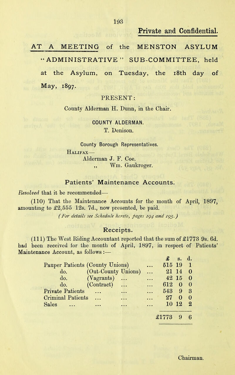 Private and Confidential. AT A MEETING of the MENSTON ASYLUM “ADMINISTRATIVE” SUB-COMMITTEE, held at the Asylum, on Tuesday, the 18th day of May, 1897. PRESENT: County Alderman H. Dunn, in the Chair. COUNTY ALDERMAN. T. Denison. County Borough Representatives. Halifax— Alderman J. F. Coe. ,, Win. Gaukroger. Patients’ Maintenance Accounts. Besolved that it be recommended— (110) That the Maintenance Accounts for the month of April, 1897, amounting to £2,555 12s. 7d., now presented, be paid. (For details see Schedule hereto, pages iq4 and iqp.) Receipts. (Ill) The West Riding Accountant reported that the sum of £1773 9s. 6d. had been received for the month of April, 1897, in respect of Patients’ Maintenance Account, as follows:— £ s. d. Pauper Patients (County Unions) ... 515 19 1 do. (Out-County Unions) ... 21 14 0 do. (Vagrants) do. (Contract) Private Patients Criminal Patients ... Sales £1773 9 6 42 15 0 612 0 0 543 9 3 27 0 0 10 12 2