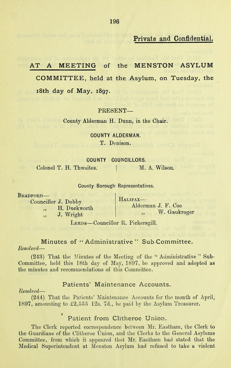 Private and Confidential. AT A MEETING of the MENSTON ASYLUM COMMITTEE, held at the Asylum, on Tuesday, the 18th day of May, 1897. PRESENT— County Alderman H. Dunn, in the Chair. COUNTY ALDERMAN. T. Denison. COUNTY COUNCILLORS. Colonel T. H. Thwaites. [ M. A. Wilson. County Borough Representatives. Bradford— Councillor J. Dobby ,, H. Duckworth ,, J. Wright Halifax— Alderman J. F. Coe ,, W. Gaukroger Lef.ds—Councillor ft. Pickersgill. Minutes of “ Administrative ” Sub-Committee. Resolved— (243) That the Minutes of the Meeting of the “ Administrative ” Sub- Committee, held this 18th day of May, 1897, be approved and adopted as the minutes and recommendations of this Committee. Patients’ Maintenance Accounts. Resolved— (244) That the Patients’ Maintenance Accounts for the month of April, 1897, amounting to £2,555 12s. 7d., be paid by the Asylum Treasurer. » Patient from Clitheroe Union. The Clerk reported correspondence between Mr. Eastham, the Clerk to the Guardians of the Clitheroe Union, and the Clerks to the General Asylums Committee, from which it appeared that Mr. Eastham had stated that the Medical Superintendent at Menston Asylum had refused to take a violent