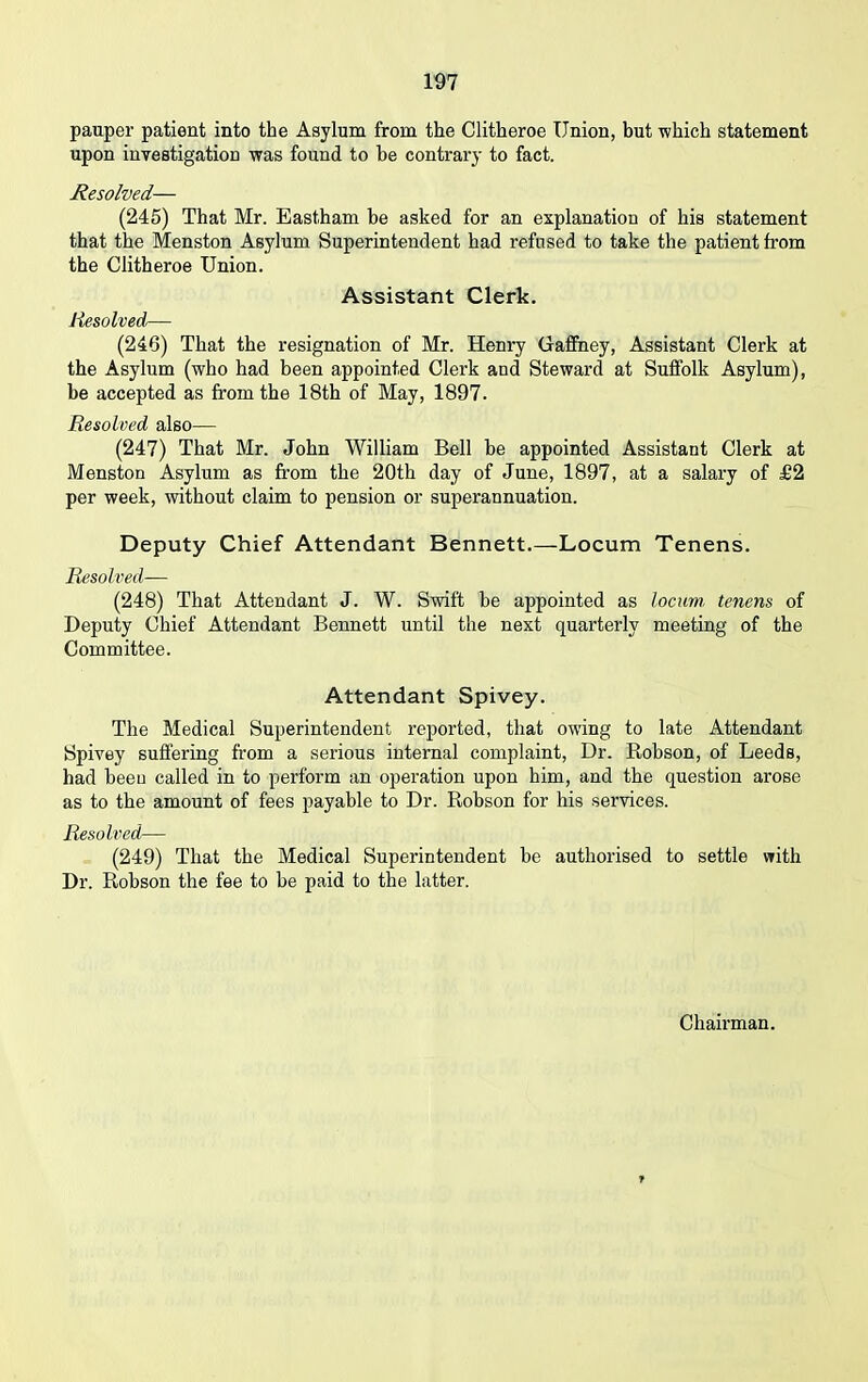 pauper patient into the Asylum from the Clitheroe Union, but which statement upon investigation was found to be contrary to fact. Resolved— (245) That Mr. Eastham be asked for an explanation of his statement that the Menston Asylum Superintendent had refused to take the patient from the Clitheroe Union. Assistant Clerk. Resolved— (246) That the resignation of Mr. Henry Gaffney, Assistant Clerk at the Asylum (who had been appointed Clerk and Steward at Suffolk Asylum), be accepted as from the 18th of May, 1897. Resolved also— (247) That Mr. John William Bell be appointed Assistant Clerk at Menston Asylum as from the 20th day of June, 1897, at a salary of £2 per week, without claim to pension or superannuation. Deputy Chief Attendant Bennett.—Locum Tenens. Resolved— (248) That Attendant J. W. Swift be appointed as locum, tenens of Deputy Chief Attendant Bennett until the next quarterly meeting of the Committee. Attendant Spivey. The Medical Superintendent reported, that owing to late Attendant Spivey suffering from a serious internal complaint, Dr. Robson, of Leeds, had beeu called in to perform an operation upon him, and the question arose as to the amount of fees payable to Dr. Robson for his services. Resolved— (249) That the Medical Superintendent be authorised to settle with Dr. Robson the fee to be paid to the latter.
