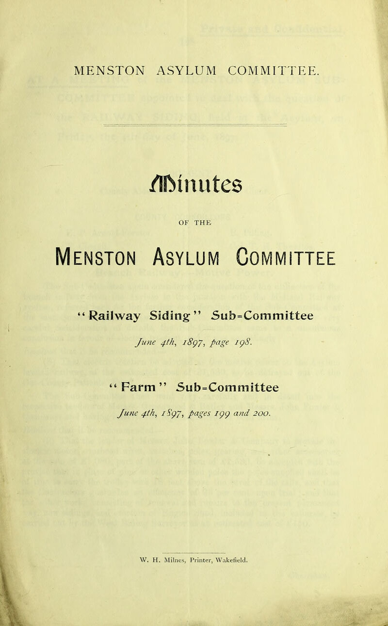 MENSTON ASYLUM COMMITTEE. /IIMnutes OF THE Menston Asylum Committee “Railway Siding” Sub=Committee June 4th, 18Q7, page itpS. “Farm” Subcommittee June 4th, 1 S'g/, pages K)() and 200. W. H. Milnes, Printer, Wakefield.