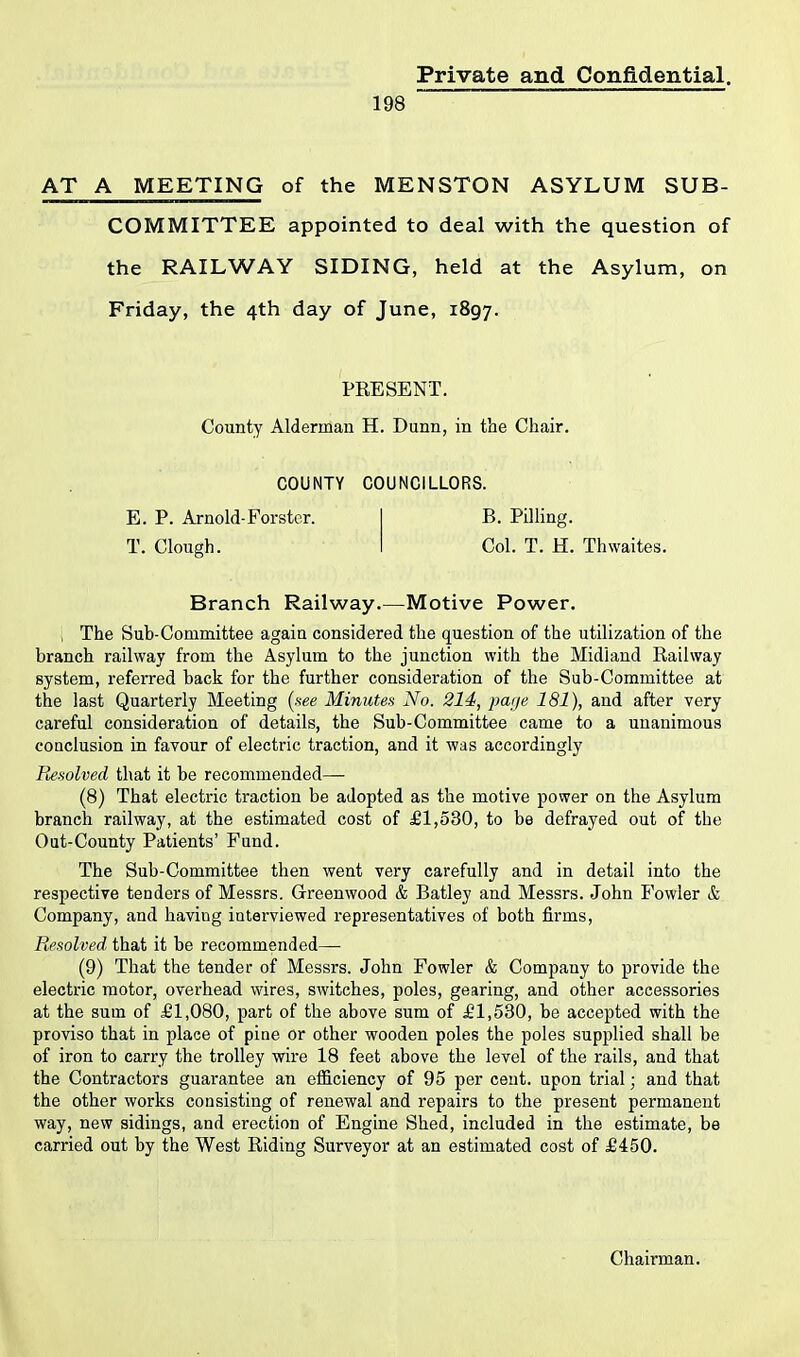 198 AT A MEETING of the MENSTON ASYLUM SUB- COMMITTEE appointed to deal with the question of the RAILWAY SIDING, held at the Asylum, on Friday, the 4th day of June, 1897. PRESENT. County Alderman H. Dunn, in the Chair. COUNTY COUNCILLORS. E. P. Arnold-Forster. B. Pilling. T. Clough. Col. T. H. Thwaites. Branch Railway.—Motive Power. The Sub-Committee again considered the question of the utilization of the branch railway from the Asylum to the junction with the Midland Railway system, referred back for the further consideration of the Sub-Committee at the last Quarterly Meeting (see Minutes No. 214, page 181), and after very careful consideration of details, the Sub-Committee came to a unanimous conclusion in favour of electric traction, and it was accordingly Resolved that it be recommended— (8) That electric traction be adopted as the motive power on the Asylum branch railway, at the estimated cost of £1,530, to be defrayed out of the Out-County Patients’ Fund. The Sub-Committee then went very carefully and in detail into the respective tenders of Messrs. Greenwood & Batley and Messrs. John Fowler & Company, and having interviewed representatives of both firms, Resolved that it be recommended— (9) That the tender of Messrs. John Fowler & Company to provide the electric motor, overhead wires, switches, poles, gearing, and other accessories at the sum of £1,080, part of the above sum of £1,530, be accepted with the proviso that in place of pine or other wooden poles the poles supplied shall be of iron to carry the trolley wire 18 feet above the level of the rails, and that the Contractors guarantee an efficiency of 95 per cent, upon trial; and that the other works consisting of renewal and repairs to the present permanent way, new sidings, and erection of Engine Shed, included in the estimate, be carried out by the West Riding Surveyor at an estimated cost of £450.